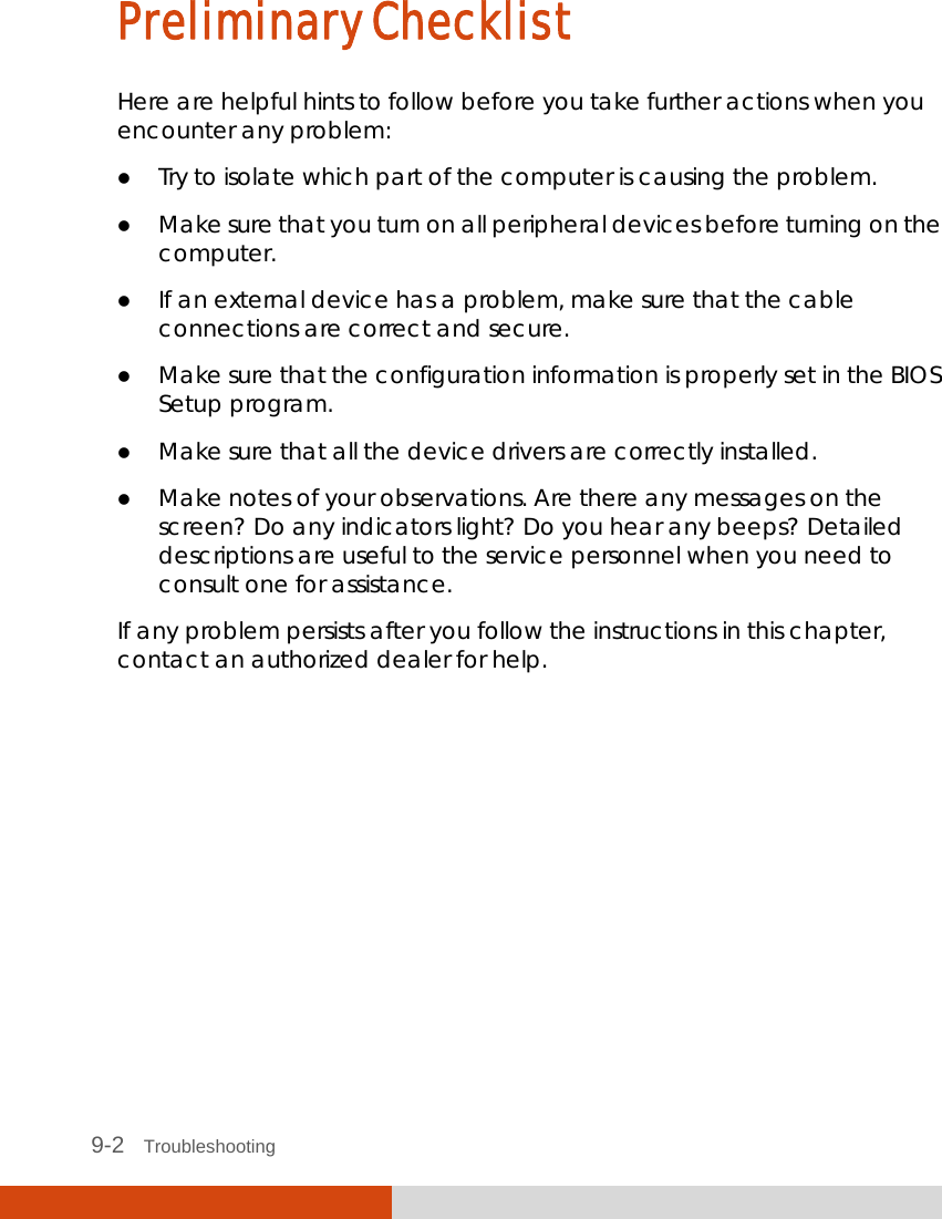  9-2   Troubleshooting Preliminary Checklist Here are helpful hints to follow before you take further actions when you encounter any problem:  Try to isolate which part of the computer is causing the problem.  Make sure that you turn on all peripheral devices before turning on the computer.  If an external device has a problem, make sure that the cable connections are correct and secure.  Make sure that the configuration information is properly set in the BIOS Setup program.  Make sure that all the device drivers are correctly installed.  Make notes of your observations. Are there any messages on the screen? Do any indicators light? Do you hear any beeps? Detailed descriptions are useful to the service personnel when you need to consult one for assistance. If any problem persists after you follow the instructions in this chapter, contact an authorized dealer for help. 