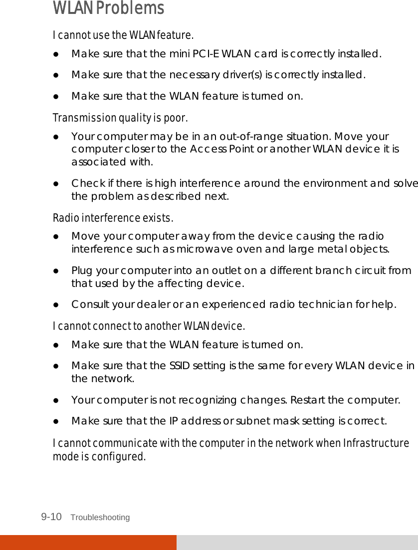  9-10   Troubleshooting WLAN Problems I cannot use the WLAN feature.  Make sure that the mini PCI-E WLAN card is correctly installed.  Make sure that the necessary driver(s) is correctly installed.  Make sure that the WLAN feature is turned on. Transmission quality is poor.  Your computer may be in an out-of-range situation. Move your computer closer to the Access Point or another WLAN device it is associated with.  Check if there is high interference around the environment and solve the problem as described next. Radio interference exists.  Move your computer away from the device causing the radio interference such as microwave oven and large metal objects.  Plug your computer into an outlet on a different branch circuit from that used by the affecting device.  Consult your dealer or an experienced radio technician for help. I cannot connect to another WLAN device.  Make sure that the WLAN feature is turned on.  Make sure that the SSID setting is the same for every WLAN device in the network.  Your computer is not recognizing changes. Restart the computer.  Make sure that the IP address or subnet mask setting is correct. I cannot communicate with the computer in the network when Infrastructure mode is configured. 