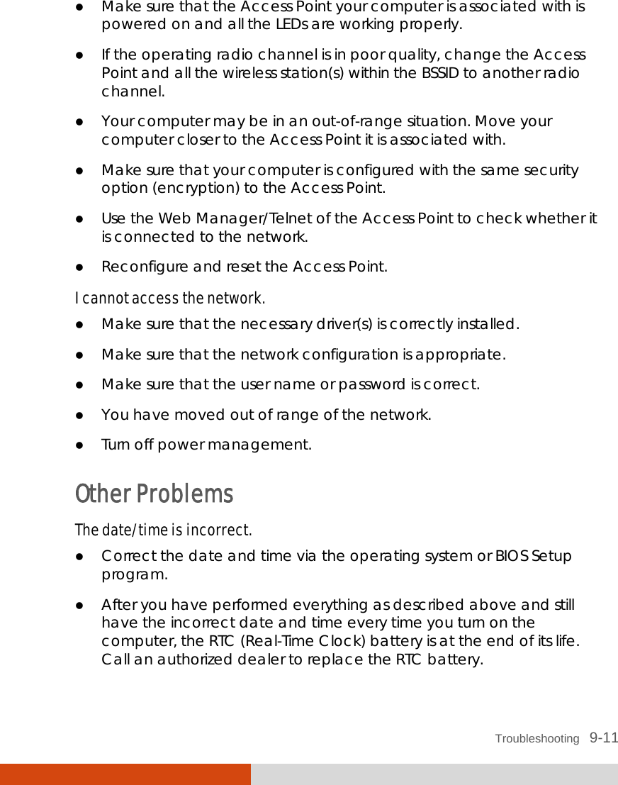  Troubleshooting   9-11  Make sure that the Access Point your computer is associated with is powered on and all the LEDs are working properly.  If the operating radio channel is in poor quality, change the Access Point and all the wireless station(s) within the BSSID to another radio channel.  Your computer may be in an out-of-range situation. Move your computer closer to the Access Point it is associated with.  Make sure that your computer is configured with the same security option (encryption) to the Access Point.  Use the Web Manager/Telnet of the Access Point to check whether it is connected to the network.  Reconfigure and reset the Access Point. I cannot access the network.  Make sure that the necessary driver(s) is correctly installed.  Make sure that the network configuration is appropriate.  Make sure that the user name or password is correct.  You have moved out of range of the network.  Turn off power management. Other Problems The date/time is incorrect.  Correct the date and time via the operating system or BIOS Setup program.  After you have performed everything as described above and still have the incorrect date and time every time you turn on the computer, the RTC (Real-Time Clock) battery is at the end of its life. Call an authorized dealer to replace the RTC battery. 