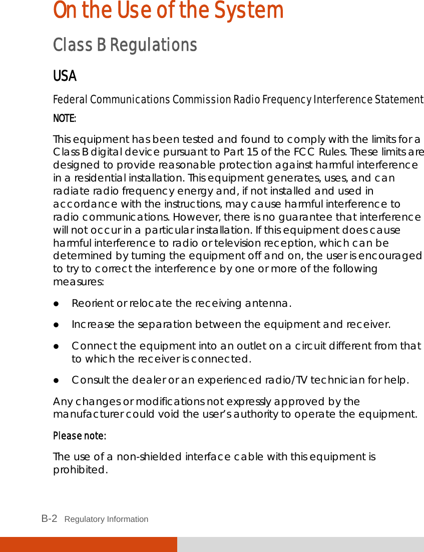  B-2   Regulatory Information On the Use of the System Class B Regulations USA Federal Communications Commission Radio Frequency Interference Statement NOTE: This equipment has been tested and found to comply with the limits for a Class B digital device pursuant to Part 15 of the FCC Rules. These limits are designed to provide reasonable protection against harmful interference in a residential installation. This equipment generates, uses, and can radiate radio frequency energy and, if not installed and used in accordance with the instructions, may cause harmful interference to radio communications. However, there is no guarantee that interference will not occur in a particular installation. If this equipment does cause harmful interference to radio or television reception, which can be determined by turning the equipment off and on, the user is encouraged to try to correct the interference by one or more of the following measures:  Reorient or relocate the receiving antenna.  Increase the separation between the equipment and receiver.  Connect the equipment into an outlet on a circuit different from that to which the receiver is connected.  Consult the dealer or an experienced radio/TV technician for help. Any changes or modifications not expressly approved by the manufacturer could void the user’s authority to operate the equipment. Please note: The use of a non-shielded interface cable with this equipment is prohibited. 