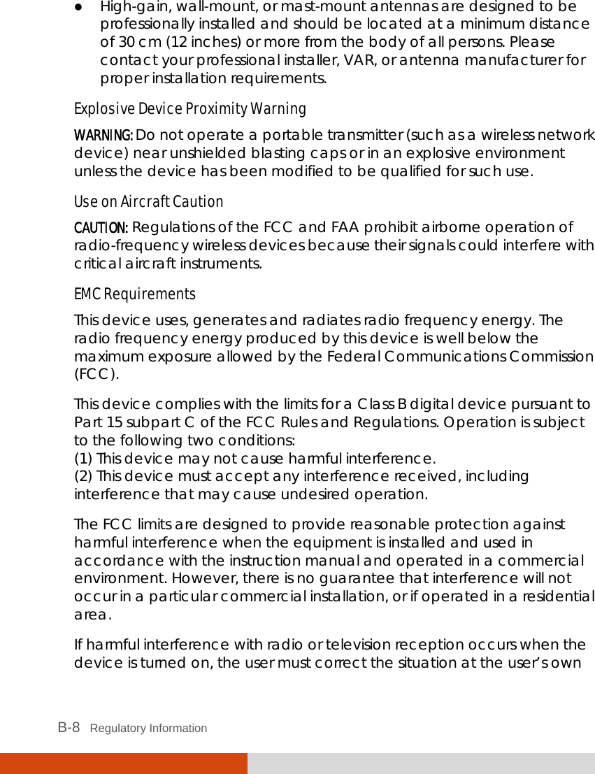  B-8   Regulatory Information  High-gain, wall-mount, or mast-mount antennas are designed to be professionally installed and should be located at a minimum distance of 30 cm (12 inches) or more from the body of all persons. Please contact your professional installer, VAR, or antenna manufacturer for proper installation requirements. Explosive Device Proximity Warning WARNING: Do not operate a portable transmitter (such as a wireless network device) near unshielded blasting caps or in an explosive environment unless the device has been modified to be qualified for such use. Use on Aircraft Caution CAUTION: Regulations of the FCC and FAA prohibit airborne operation of radio-frequency wireless devices because their signals could interfere with critical aircraft instruments. EMC Requirements This device uses, generates and radiates radio frequency energy. The radio frequency energy produced by this device is well below the maximum exposure allowed by the Federal Communications Commission (FCC). This device complies with the limits for a Class B digital device pursuant to Part 15 subpart C of the FCC Rules and Regulations. Operation is subject to the following two conditions: (1) This device may not cause harmful interference. (2) This device must accept any interference received, including interference that may cause undesired operation. The FCC limits are designed to provide reasonable protection against harmful interference when the equipment is installed and used in accordance with the instruction manual and operated in a commercial environment. However, there is no guarantee that interference will not occur in a particular commercial installation, or if operated in a residential area. If harmful interference with radio or television reception occurs when the device is turned on, the user must correct the situation at the user’s own 