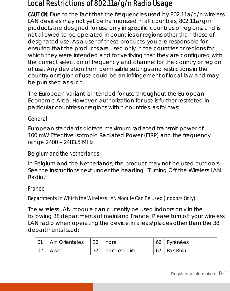  Regulatory Information   B-11 Local Restrictions of 802.11a/g/n Radio Usage CAUTION: Due to the fact that the frequencies used by 802.11a/g/n wireless LAN devices may not yet be harmonized in all countries, 802.11a/g/n products are designed for use only in specific countries or regions, and is not allowed to be operated in countries or regions other than those of designated use. As a user of these products, you are responsible for ensuring that the products are used only in the countries or regions for which they were intended and for verifying that they are configured with the correct selection of frequency and channel for the country or region of use. Any deviation from permissible settings and restrictions in the country or region of use could be an infringement of local law and may be punished as such. The European variant is intended for use throughout the European Economic Area. However, authorization for use is further restricted in particular countries or regions within countries, as follows: General European standards dictate maximum radiated transmit power of 100 mW Effective Isotropic Radiated Power (EIRP) and the frequency range 2400 – 2483.5 MHz. Belgium and the Netherlands In Belgium and the Netherlands, the product may not be used outdoors. See the instructions next under the heading “Turning Off the Wireless LAN Radio.” France Departments in Which the Wireless LAN Module Can Be Used (Indoors Only) The wireless LAN module can currently be used indoors only in the following 38 departments of mainland France. Please turn off your wireless LAN radio when operating the device in areas/places other than the 38 departments listed: 01 Ain Orientales  36 Indre 66 Pyrénées 02 Aisne  37 Indre et Loire  67 Bas Rhin 