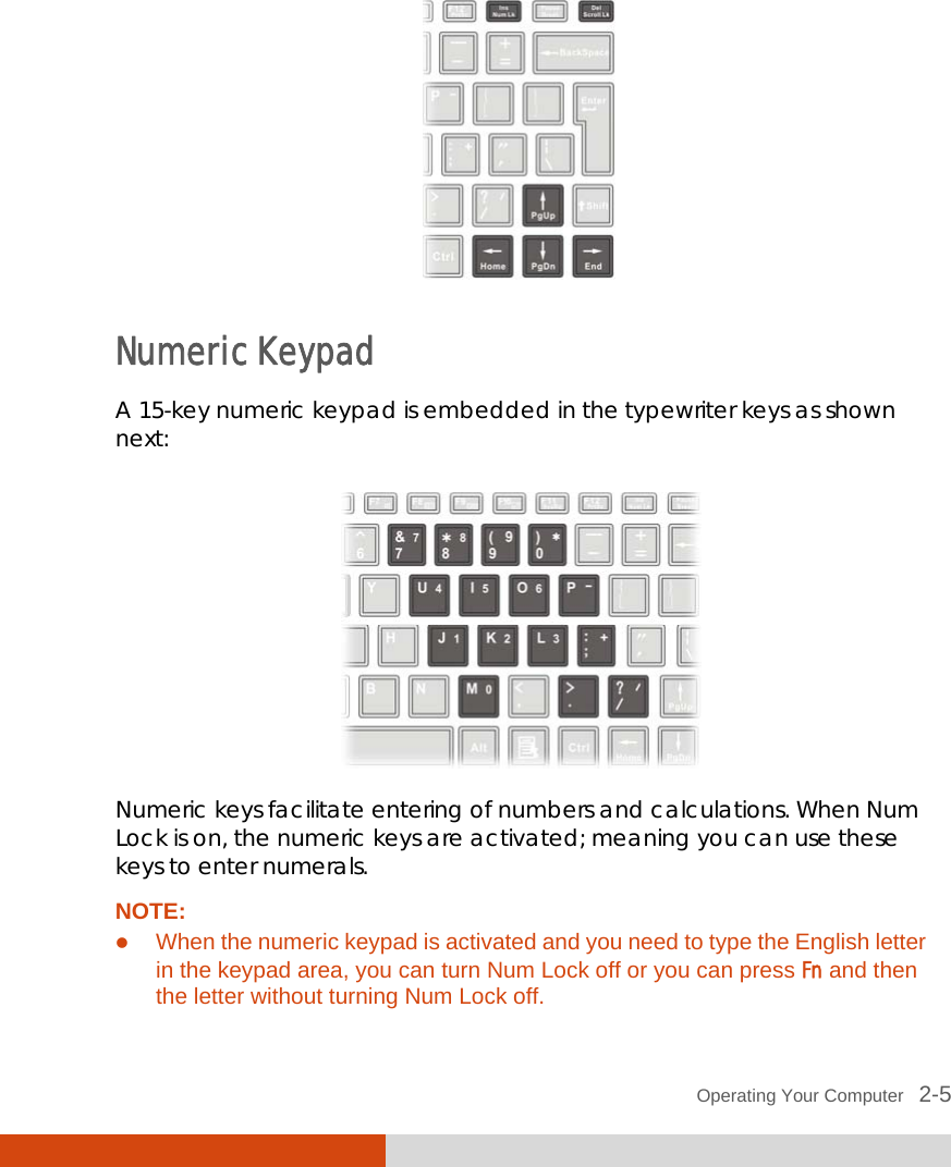  Operating Your Computer   2-5   Numeric Keypad A 15-key numeric keypad is embedded in the typewriter keys as shown next:  Numeric keys facilitate entering of numbers and calculations. When Num Lock is on, the numeric keys are activated; meaning you can use these keys to enter numerals. NOTE:  When the numeric keypad is activated and you need to type the English letter in the keypad area, you can turn Num Lock off or you can press Fn and then the letter without turning Num Lock off. 
