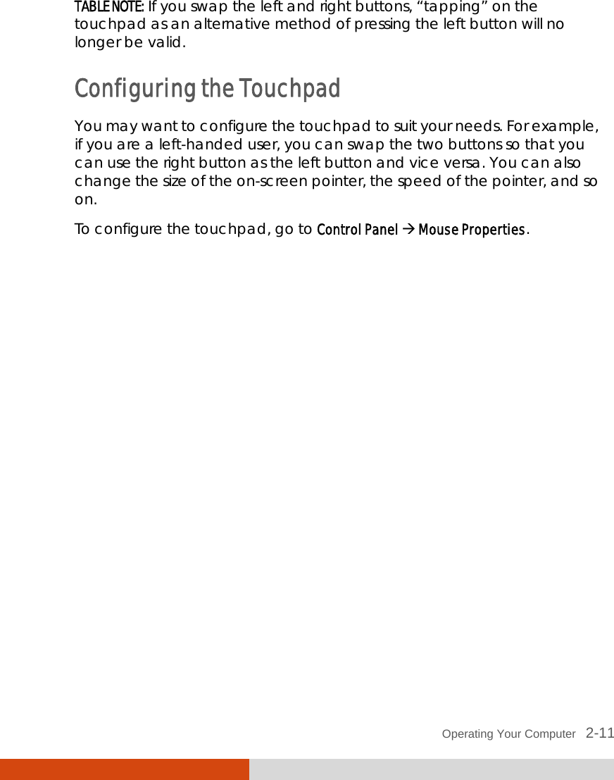  Operating Your Computer   2-11 TABLE NOTE: If you swap the left and right buttons, “tapping” on the touchpad as an alternative method of pressing the left button will no longer be valid. Configuring the Touchpad You may want to configure the touchpad to suit your needs. For example, if you are a left-handed user, you can swap the two buttons so that you can use the right button as the left button and vice versa. You can also change the size of the on-screen pointer, the speed of the pointer, and so on. To configure the touchpad, go to Control Panel  Mouse Properties. 