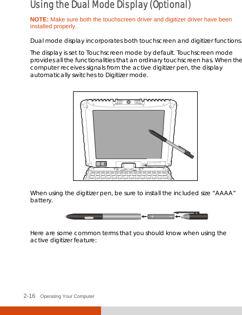  2-16   Operating Your Computer Using the Dual Mode Display (Optional) NOTE: Make sure both the touchscreen driver and digitizer driver have been installed properly.  Dual mode display incorporates both touchscreen and digitizer functions. The display is set to Touchscreen mode by default. Touchscreen mode provides all the functionalities that an ordinary touchscreen has. When the computer receives signals from the active digitizer pen, the display automatically switches to Digitizer mode.    When using the digitizer pen, be sure to install the included size “AAAA” battery.  Here are some common terms that you should know when using the active digitizer feature: 