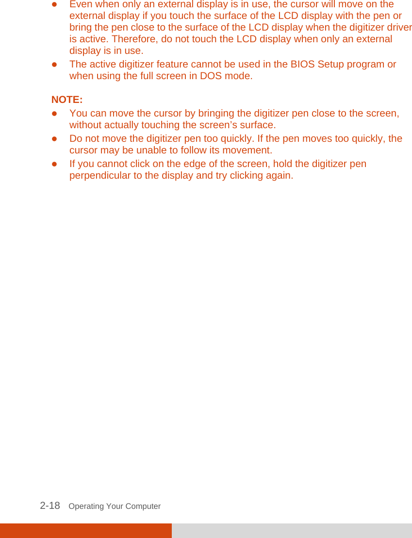  2-18   Operating Your Computer  Even when only an external display is in use, the cursor will move on the external display if you touch the surface of the LCD display with the pen or bring the pen close to the surface of the LCD display when the digitizer driver is active. Therefore, do not touch the LCD display when only an external display is in use.  The active digitizer feature cannot be used in the BIOS Setup program or when using the full screen in DOS mode.  NOTE:  You can move the cursor by bringing the digitizer pen close to the screen, without actually touching the screen’s surface.  Do not move the digitizer pen too quickly. If the pen moves too quickly, the cursor may be unable to follow its movement.  If you cannot click on the edge of the screen, hold the digitizer pen perpendicular to the display and try clicking again.    