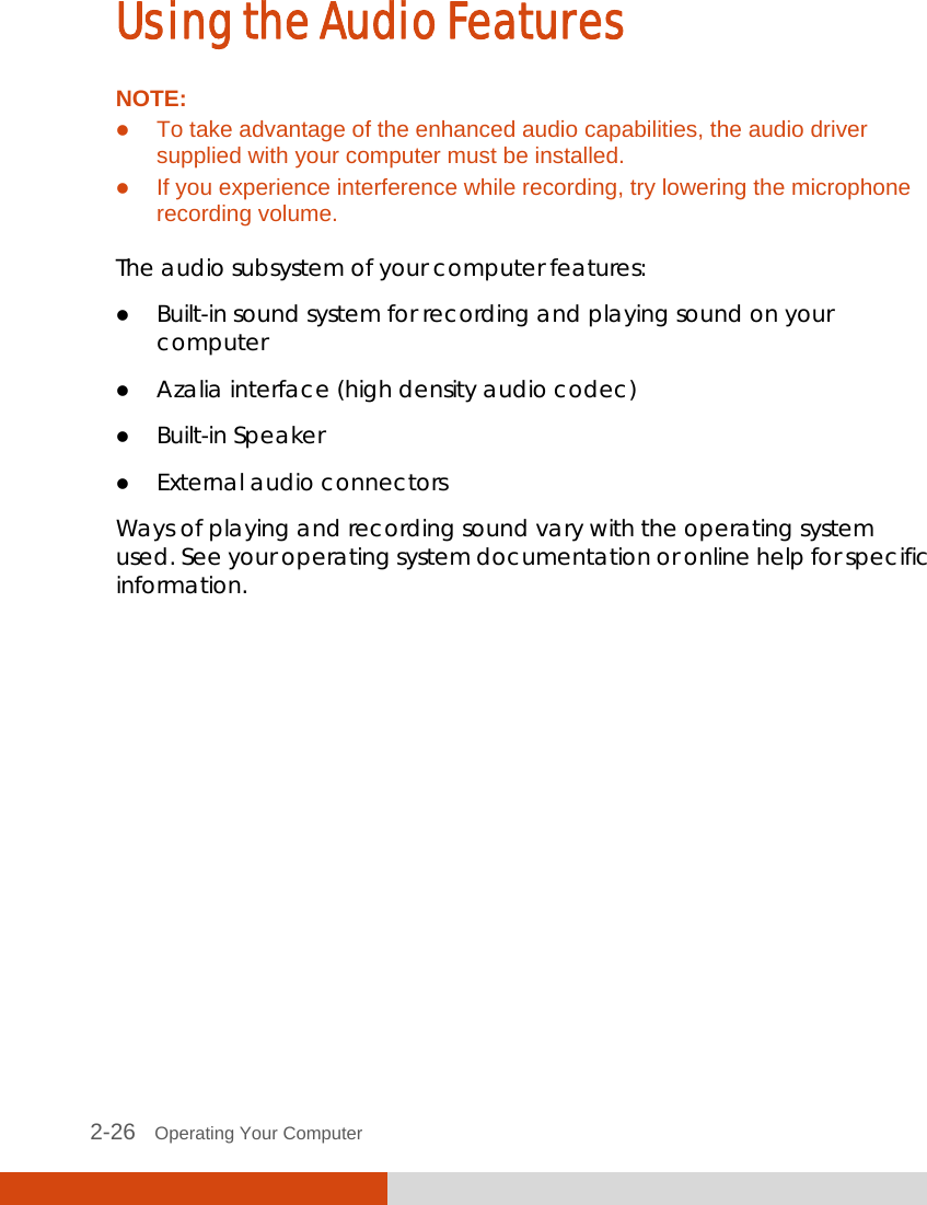  2-26   Operating Your Computer Using the Audio Features NOTE:  To take advantage of the enhanced audio capabilities, the audio driver supplied with your computer must be installed.  If you experience interference while recording, try lowering the microphone recording volume.  The audio subsystem of your computer features:  Built-in sound system for recording and playing sound on your computer  Azalia interface (high density audio codec)  Built-in Speaker  External audio connectors Ways of playing and recording sound vary with the operating system used. See your operating system documentation or online help for specific information. 