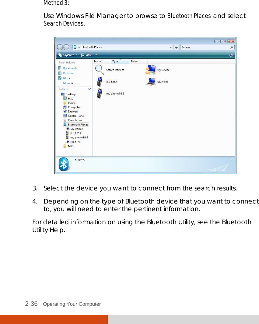  2-36   Operating Your Computer  Method 3: Use Windows File Manager to browse to Bluetooth Places and select Search Devices.  3. Select the device you want to connect from the search results. 4. Depending on the type of Bluetooth device that you want to connect to, you will need to enter the pertinent information. For detailed information on using the Bluetooth Utility, see the Bluetooth Utility Help. 