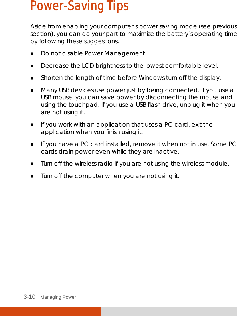  3-10   Managing Power Power-Saving Tips Aside from enabling your computer’s power saving mode (see previous section), you can do your part to maximize the battery’s operating time by following these suggestions.  Do not disable Power Management.  Decrease the LCD brightness to the lowest comfortable level.  Shorten the length of time before Windows turn off the display.  Many USB devices use power just by being connected. If you use a USB mouse, you can save power by disconnecting the mouse and using the touchpad. If you use a USB flash drive, unplug it when you are not using it.  If you work with an application that uses a PC card, exit the application when you finish using it.  If you have a PC card installed, remove it when not in use. Some PC cards drain power even while they are inactive.  Turn off the wireless radio if you are not using the wireless module.  Turn off the computer when you are not using it.  