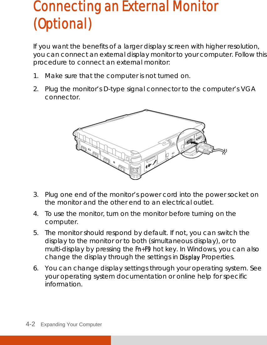  4-2   Expanding Your Computer  Connecting an External Monitor (Optional) If you want the benefits of a larger display screen with higher resolution, you can connect an external display monitor to your computer. Follow this procedure to connect an external monitor: 1. Make sure that the computer is not turned on. 2. Plug the monitor’s D-type signal connector to the computer’s VGA connector.  3. Plug one end of the monitor’s power cord into the power socket on the monitor and the other end to an electrical outlet. 4. To use the monitor, turn on the monitor before turning on the computer. 5. The monitor should respond by default. If not, you can switch the display to the monitor or to both (simultaneous display), or to multi-display by pressing the Fn+F9 hot key. In Windows, you can also change the display through the settings in Display Properties. 6. You can change display settings through your operating system. See your operating system documentation or online help for specific information. 