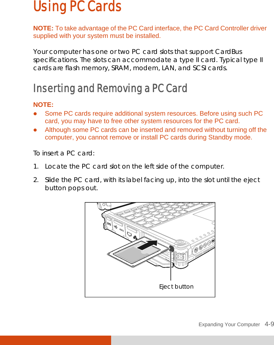  Expanding Your Computer   4-9 Using PC Cards NOTE: To take advantage of the PC Card interface, the PC Card Controller driver supplied with your system must be installed.  Your computer has one or two PC card slots that support CardBus specifications. The slots can accommodate a type II card. Typical type II cards are flash memory, SRAM, modem, LAN, and SCSI cards. Inserting and Removing a PC Card NOTE:  Some PC cards require additional system resources. Before using such PC card, you may have to free other system resources for the PC card.  Although some PC cards can be inserted and removed without turning off the computer, you cannot remove or install PC cards during Standby mode.  To insert a PC card: 1. Locate the PC card slot on the left side of the computer. 2. Slide the PC card, with its label facing up, into the slot until the eject button pops out.  Eject button 
