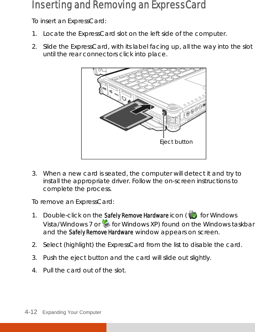  4-12   Expanding Your Computer  Inserting and Removing an ExpressCard To insert an ExpressCard: 1. Locate the ExpressCard slot on the left side of the computer. 2. Slide the ExpressCard, with its label facing up, all the way into the slot until the rear connectors click into place.  3. When a new card is seated, the computer will detect it and try to install the appropriate driver. Follow the on-screen instructions to complete the process. To remove an ExpressCard: 1. Double-click on the Safely Remove Hardware icon (    for Windows Vista/Windows 7 or  for Windows XP) found on the Windows taskbar and the Safely Remove Hardware window appears on screen. 2. Select (highlight) the ExpressCard from the list to disable the card. 3. Push the eject button and the card will slide out slightly. 4. Pull the card out of the slot.  Eject button 