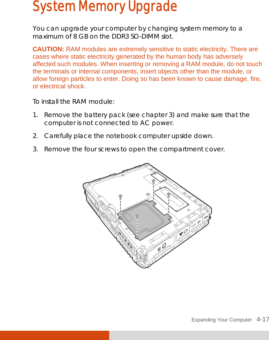  Expanding Your Computer   4-17 System Memory Upgrade You can upgrade your computer by changing system memory to a maximum of 8 GB on the DDR3 SO-DIMM slot. CAUTION: RAM modules are extremely sensitive to static electricity. There are cases where static electricity generated by the human body has adversely affected such modules. When inserting or removing a RAM module, do not touch the terminals or internal components, insert objects other than the module, or allow foreign particles to enter. Doing so has been known to cause damage, fire, or electrical shock.  To install the RAM module: 1. Remove the battery pack (see chapter 3) and make sure that the computer is not connected to AC power. 2. Carefully place the notebook computer upside down. 3. Remove the four screws to open the compartment cover.   