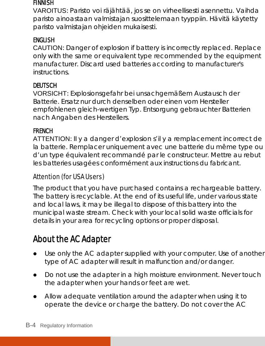  B-4   Regulatory Information FINNISH VAROITUS: Paristo voi räjähtää, jos se on virheellisesti asennettu. Vaihda paristo ainoastaan valmistajan suosittelemaan tyyppiin. Hävitä käytetty paristo valmistajan ohjeiden mukaisesti. ENGLISH CAUTION: Danger of explosion if battery is incorrectly replaced. Replace only with the same or equivalent type recommended by the equipment manufacturer. Discard used batteries according to manufacturer&apos;s instructions. DEUTSCH VORSICHT: Explosionsgefahr bei unsachgemäßem Austausch der Batterie. Ersatz nur durch denselben oder einen vom Hersteller empfohlenen gleich-wertigen Typ. Entsorgung gebrauchter Batterien nach Angaben des Herstellers. FRENCH ATTENTION: II y a danger d’explosion s’il y a remplacement incorrect de la batterie. Remplacer uniquement avec une batterie du même type ou d’un type équivalent recommandé par le constructeur. Mettre au rebut les batteries usagées conformément aux instructions du fabricant. Attention (for USA Users) The product that you have purchased contains a rechargeable battery. The battery is recyclable. At the end of its useful life, under various state and local laws, it may be illegal to dispose of this battery into the municipal waste stream. Check with your local solid waste officials for details in your area for recycling options or proper disposal. About the AC Adapter  Use only the AC adapter supplied with your computer. Use of another type of AC adapter will result in malfunction and/or danger.  Do not use the adapter in a high moisture environment. Never touch the adapter when your hands or feet are wet.  Allow adequate ventilation around the adapter when using it to operate the device or charge the battery. Do not cover the AC 