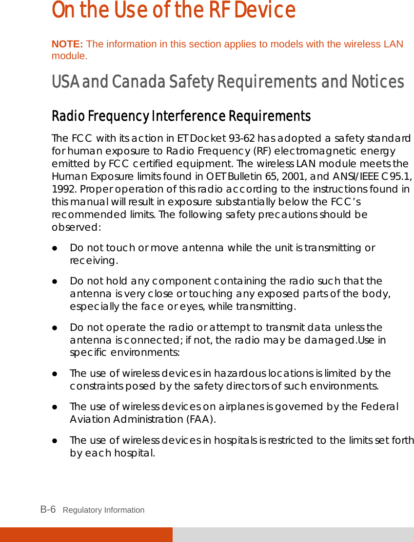  B-6   Regulatory Information On the Use of the RF Device NOTE: The information in this section applies to models with the wireless LAN module. USA and Canada Safety Requirements and Notices Radio Frequency Interference Requirements  The FCC with its action in ET Docket 93-62 has adopted a safety standard for human exposure to Radio Frequency (RF) electromagnetic energy emitted by FCC certified equipment. The wireless LAN module meets the Human Exposure limits found in OET Bulletin 65, 2001, and ANSI/IEEE C95.1, 1992. Proper operation of this radio according to the instructions found in this manual will result in exposure substantially below the FCC’s recommended limits. The following safety precautions should be observed:  Do not touch or move antenna while the unit is transmitting or receiving.  Do not hold any component containing the radio such that the antenna is very close or touching any exposed parts of the body, especially the face or eyes, while transmitting.  Do not operate the radio or attempt to transmit data unless the antenna is connected; if not, the radio may be damaged.Use in specific environments:  The use of wireless devices in hazardous locations is limited by the constraints posed by the safety directors of such environments.  The use of wireless devices on airplanes is governed by the Federal Aviation Administration (FAA).  The use of wireless devices in hospitals is restricted to the limits set forth by each hospital. 