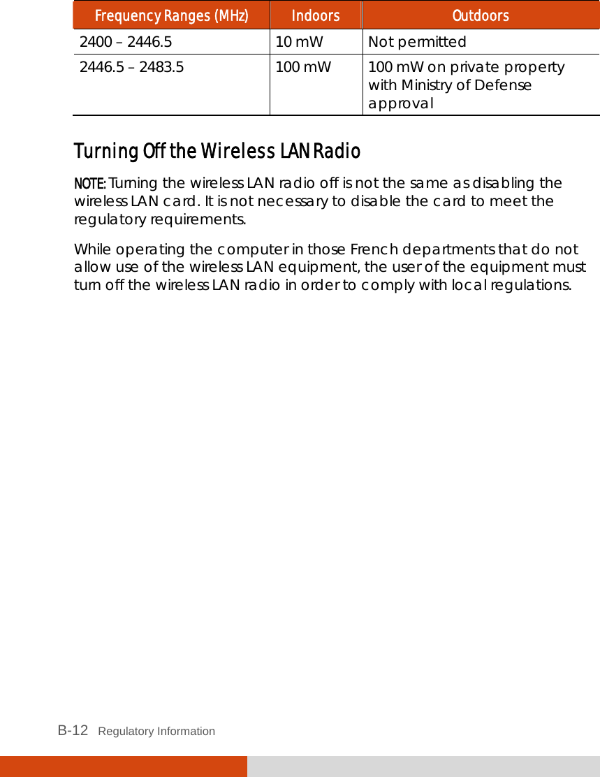  B-12   Regulatory Information Frequency Ranges (MHz)  Indoors  Outdoors 2400 – 2446.5  10 mW  Not permitted 2446.5 – 2483.5  100 mW  100 mW on private property with Ministry of Defense approval  Turning Off the Wireless LAN Radio NOTE: Turning the wireless LAN radio off is not the same as disabling the wireless LAN card. It is not necessary to disable the card to meet the regulatory requirements. While operating the computer in those French departments that do not allow use of the wireless LAN equipment, the user of the equipment must turn off the wireless LAN radio in order to comply with local regulations.    