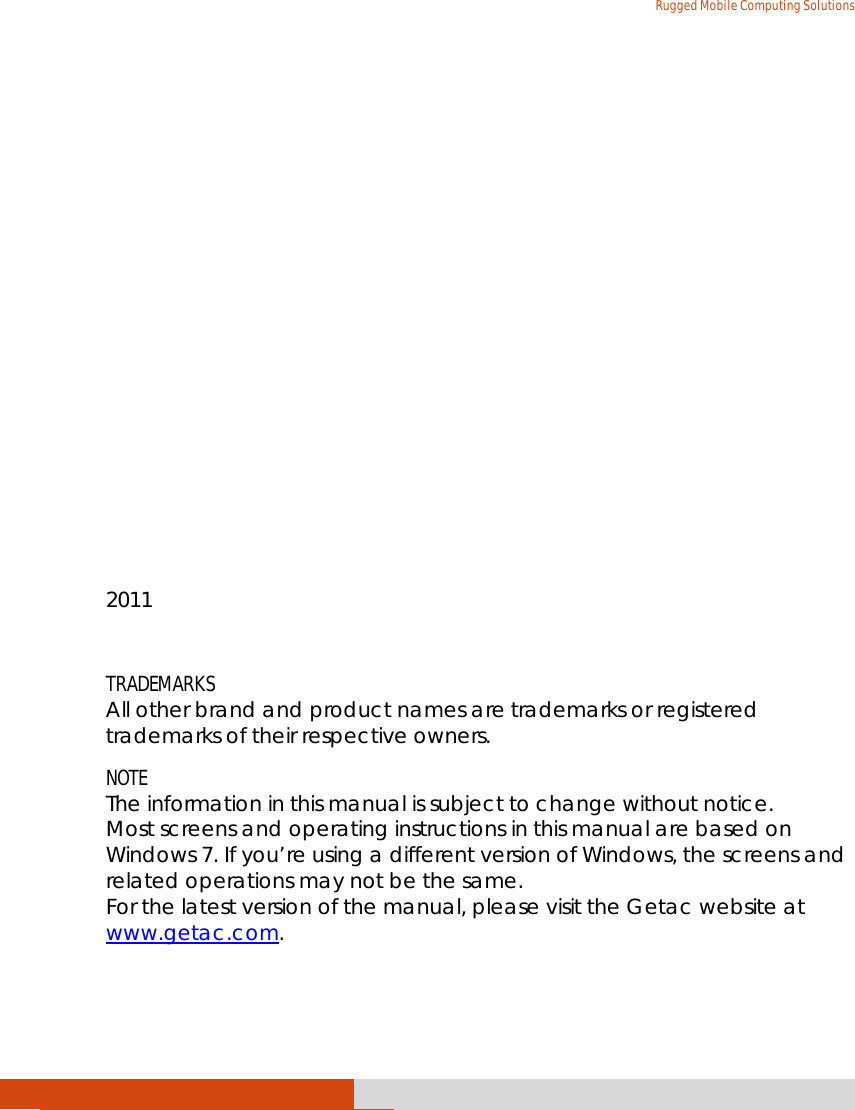   Rugged Mobile Computing Solutions               2011  TRADEMARKS All other brand and product names are trademarks or registered trademarks of their respective owners. NOTE The information in this manual is subject to change without notice. Most screens and operating instructions in this manual are based on Windows 7. If you’re using a different version of Windows, the screens and related operations may not be the same. For the latest version of the manual, please visit the Getac website at www.getac.com. 