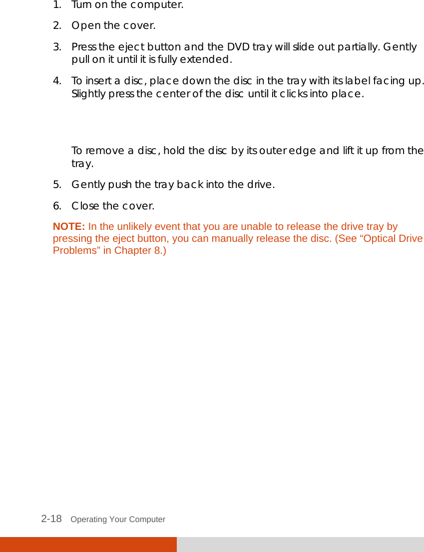  2-18   Operating Your Computer 1. Turn on the computer. 2. Open the cover. 3. Press the eject button and the DVD tray will slide out partially. Gently pull on it until it is fully extended. 4. To insert a disc, place down the disc in the tray with its label facing up. Slightly press the center of the disc until it clicks into place.  To remove a disc, hold the disc by its outer edge and lift it up from the tray. 5. Gently push the tray back into the drive. 6. Close the cover. NOTE: In the unlikely event that you are unable to release the drive tray by pressing the eject button, you can manually release the disc. (See “Optical Drive Problems” in Chapter 8.) 