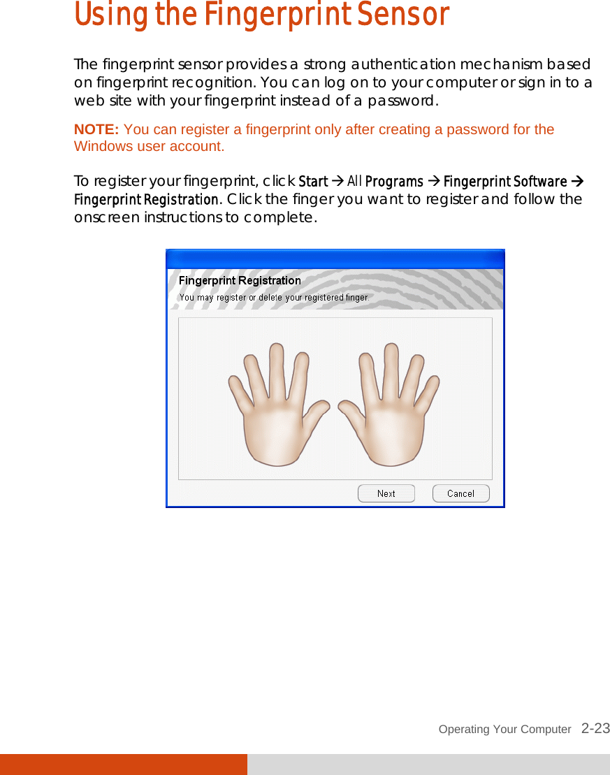  Operating Your Computer   2-23 Using the Fingerprint Sensor The fingerprint sensor provides a strong authentication mechanism based on fingerprint recognition. You can log on to your computer or sign in to a web site with your fingerprint instead of a password. NOTE: You can register a fingerprint only after creating a password for the Windows user account.  To register your fingerprint, click Start  All Programs  Fingerprint Software  Fingerprint Registration. Click the finger you want to register and follow the onscreen instructions to complete.   