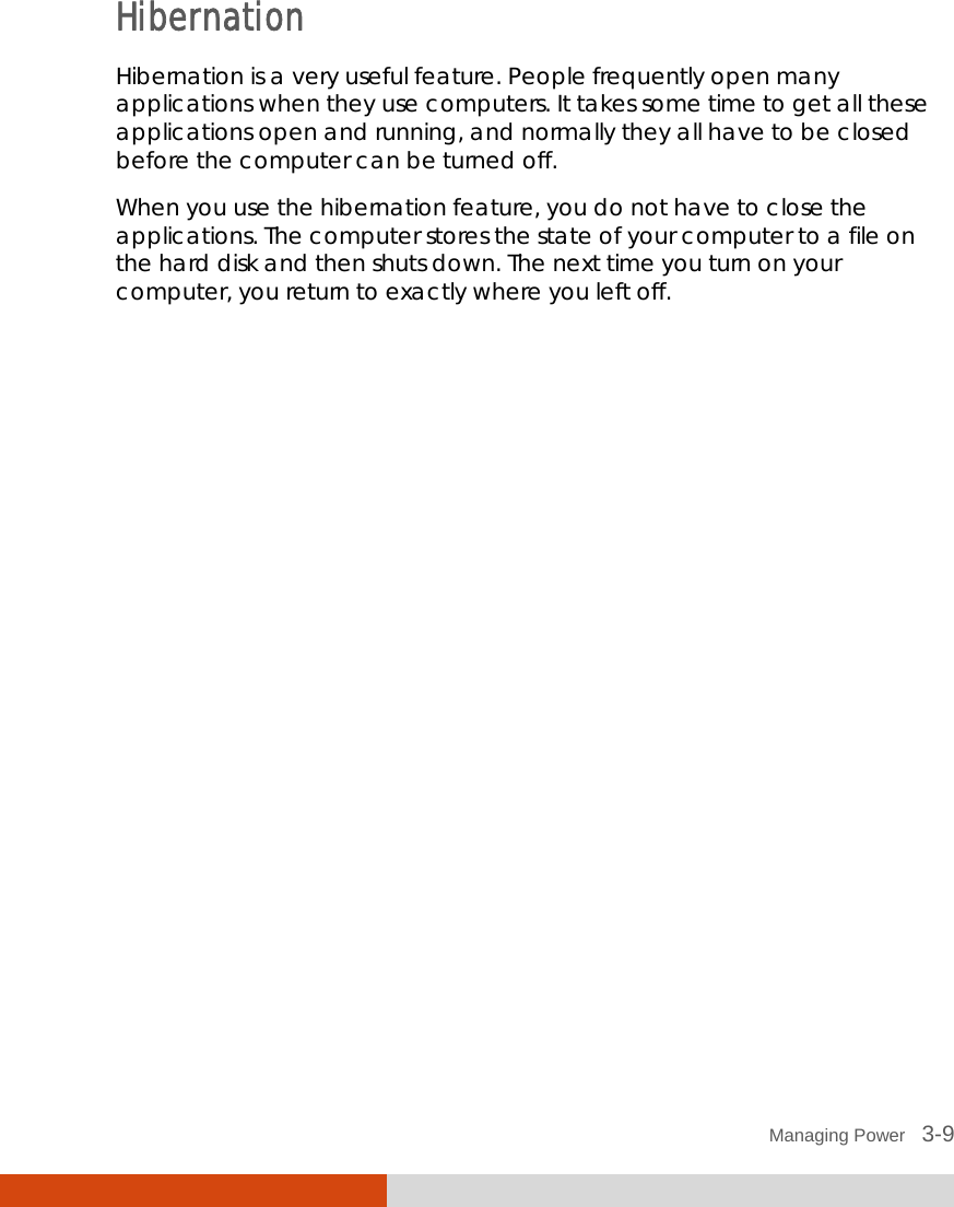  Managing Power   3-9 Hibernation Hibernation is a very useful feature. People frequently open many applications when they use computers. It takes some time to get all these applications open and running, and normally they all have to be closed before the computer can be turned off. When you use the hibernation feature, you do not have to close the applications. The computer stores the state of your computer to a file on the hard disk and then shuts down. The next time you turn on your computer, you return to exactly where you left off. 
