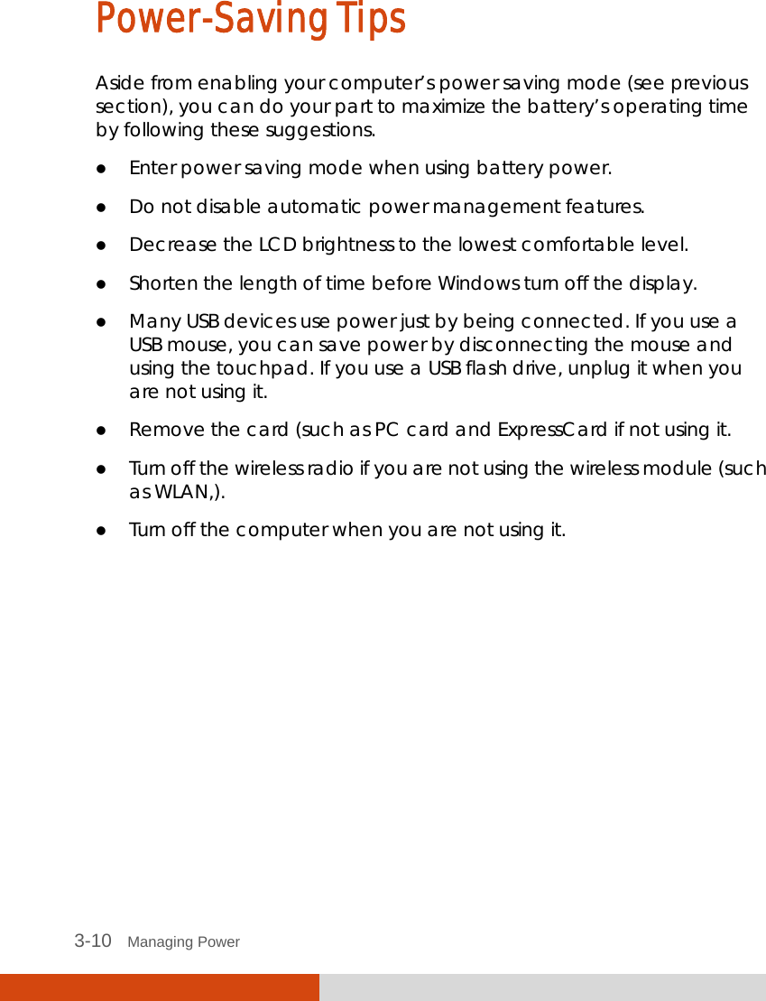  3-10   Managing Power Power-Saving Tips Aside from enabling your computer’s power saving mode (see previous section), you can do your part to maximize the battery’s operating time by following these suggestions.  Enter power saving mode when using battery power.  Do not disable automatic power management features.  Decrease the LCD brightness to the lowest comfortable level.  Shorten the length of time before Windows turn off the display.  Many USB devices use power just by being connected. If you use a USB mouse, you can save power by disconnecting the mouse and using the touchpad. If you use a USB flash drive, unplug it when you are not using it.  Remove the card (such as PC card and ExpressCard if not using it.  Turn off the wireless radio if you are not using the wireless module (such as WLAN,).  Turn off the computer when you are not using it.  