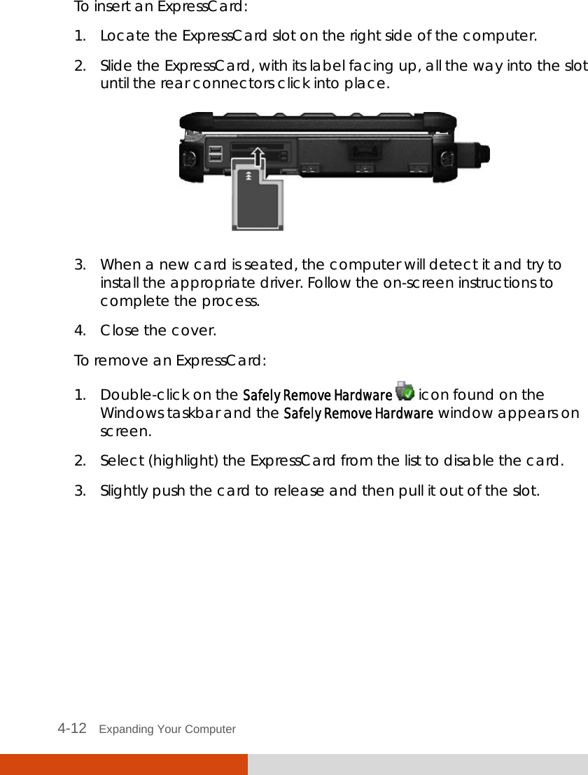  4-12   Expanding Your Computer  To insert an ExpressCard: 1. Locate the ExpressCard slot on the right side of the computer. 2. Slide the ExpressCard, with its label facing up, all the way into the slot until the rear connectors click into place.  3. When a new card is seated, the computer will detect it and try to install the appropriate driver. Follow the on-screen instructions to complete the process. 4. Close the cover. To remove an ExpressCard: 1. Double-click on the Safely Remove Hardware   icon found on the Windows taskbar and the Safely Remove Hardware window appears on screen. 2. Select (highlight) the ExpressCard from the list to disable the card. 3. Slightly push the card to release and then pull it out of the slot.  