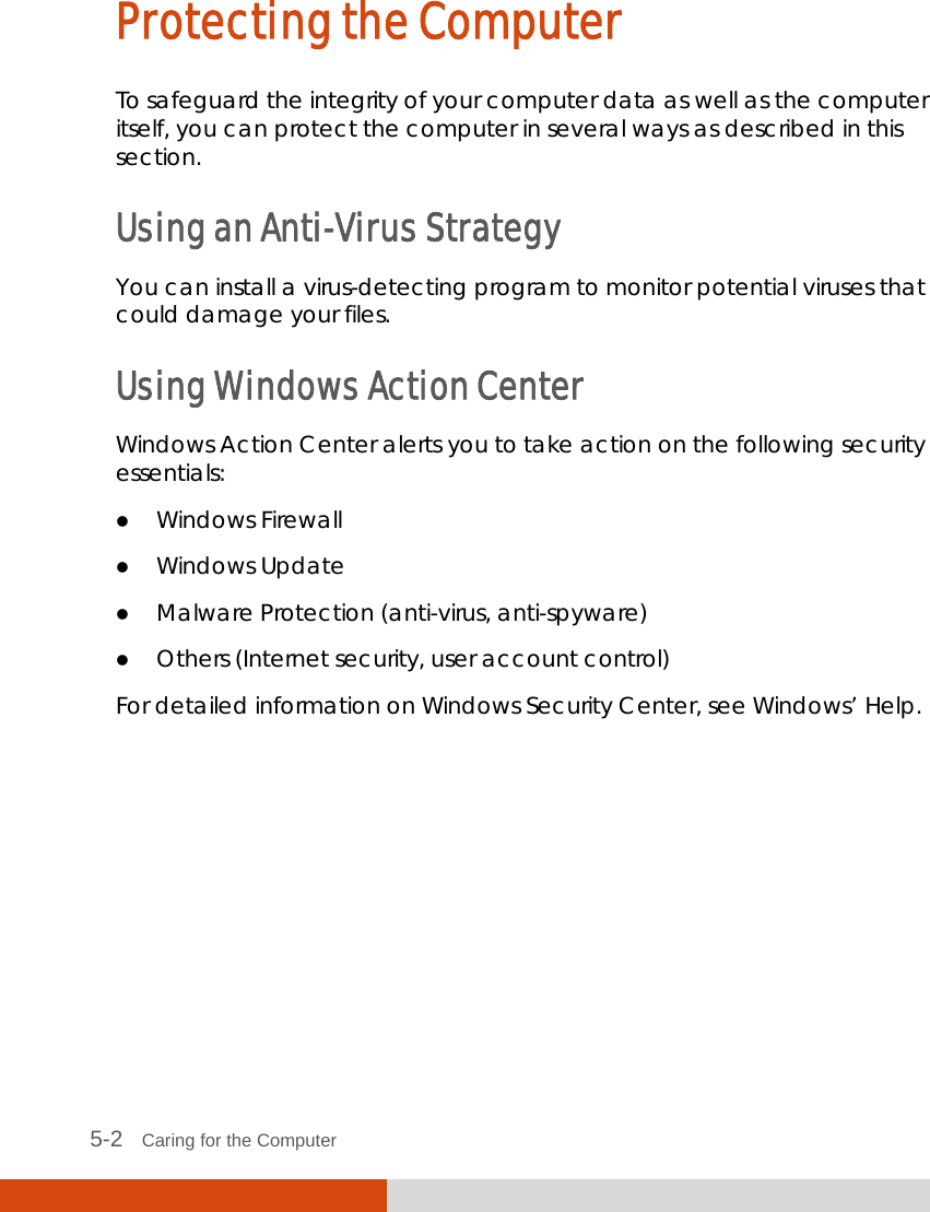  5-2   Caring for the Computer Protecting the Computer To safeguard the integrity of your computer data as well as the computer itself, you can protect the computer in several ways as described in this section. Using an Anti-Virus Strategy You can install a virus-detecting program to monitor potential viruses that could damage your files. Using Windows Action Center Windows Action Center alerts you to take action on the following security essentials:  Windows Firewall  Windows Update  Malware Protection (anti-virus, anti-spyware)  Others (Internet security, user account control) For detailed information on Windows Security Center, see Windows’ Help.      