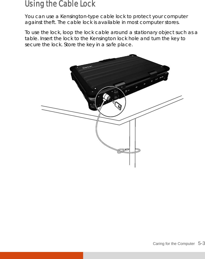  Caring for the Computer   5-3 Using the Cable Lock You can use a Kensington-type cable lock to protect your computer against theft. The cable lock is available in most computer stores. To use the lock, loop the lock cable around a stationary object such as a table. Insert the lock to the Kensington lock hole and turn the key to secure the lock. Store the key in a safe place.  