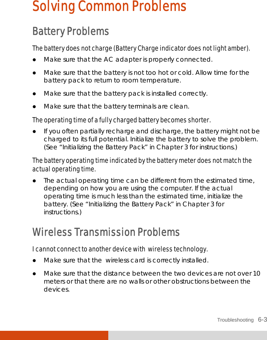  Troubleshooting   6-3 Solving Common Problems Battery Problems The battery does not charge (Battery Charge indicator does not light amber).  Make sure that the AC adapter is properly connected.  Make sure that the battery is not too hot or cold. Allow time for the battery pack to return to room temperature.  Make sure that the battery pack is installed correctly.  Make sure that the battery terminals are clean. The operating time of a fully charged battery becomes shorter.  If you often partially recharge and discharge, the battery might not be charged to its full potential. Initialize the battery to solve the problem. (See “Initializing the Battery Pack” in Chapter 3 for instructions.) The battery operating time indicated by the battery meter does not match the actual operating time.  The actual operating time can be different from the estimated time, depending on how you are using the computer. If the actual operating time is much less than the estimated time, initialize the battery. (See “Initializing the Battery Pack” in Chapter 3 for instructions.) Wireless Transmission Problems I cannot connect to another device with  wireless technology.  Make sure that the  wireless card is correctly installed.  Make sure that the distance between the two devices are not over 10 meters or that there are no walls or other obstructions between the devices. 