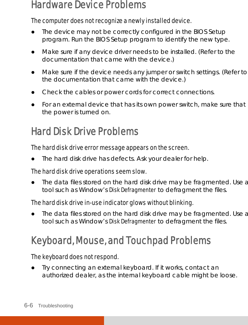  6-6   Troubleshooting Hardware Device Problems The computer does not recognize a newly installed device.  The device may not be correctly configured in the BIOS Setup program. Run the BIOS Setup program to identify the new type.  Make sure if any device driver needs to be installed. (Refer to the documentation that came with the device.)  Make sure if the device needs any jumper or switch settings. (Refer to the documentation that came with the device.)  Check the cables or power cords for correct connections.  For an external device that has its own power switch, make sure that the power is turned on. Hard Disk Drive Problems The hard disk drive error message appears on the screen.  The hard disk drive has defects. Ask your dealer for help. The hard disk drive operations seem slow.  The data files stored on the hard disk drive may be fragmented. Use a tool such as Window’s Disk Defragmenter to defragment the files. The hard disk drive in-use indicator glows without blinking.  The data files stored on the hard disk drive may be fragmented. Use a tool such as Window’s Disk Defragmenter to defragment the files. Keyboard, Mouse, and Touchpad Problems The keyboard does not respond.  Try connecting an external keyboard. If it works, contact an authorized dealer, as the internal keyboard cable might be loose. 