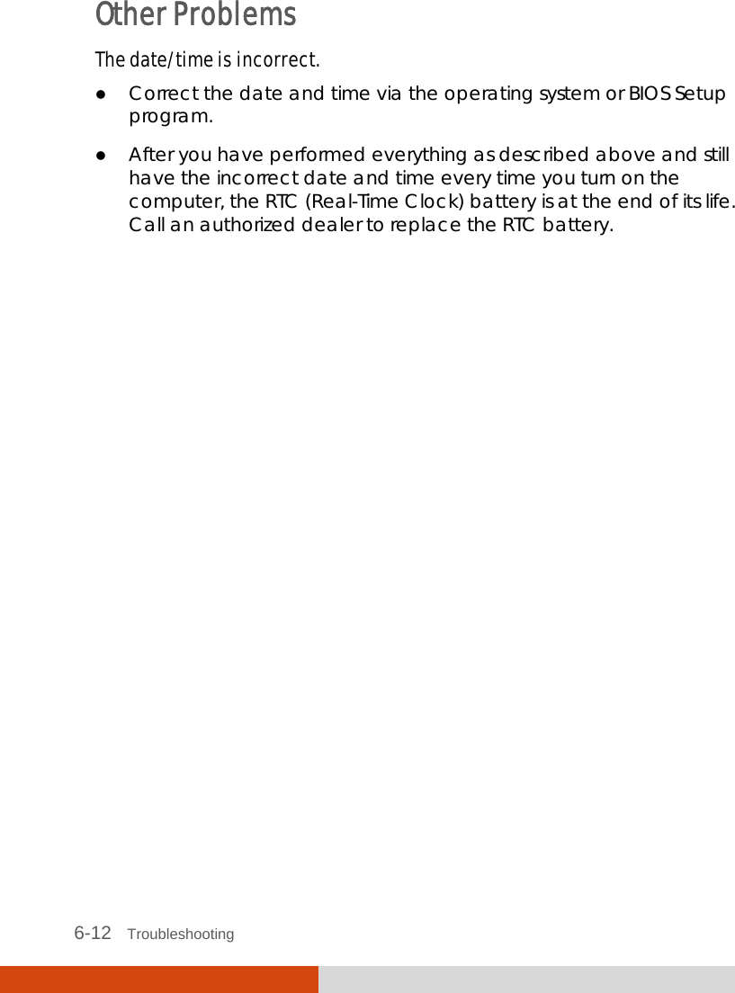  6-12   Troubleshooting Other Problems The date/time is incorrect.  Correct the date and time via the operating system or BIOS Setup program.  After you have performed everything as described above and still have the incorrect date and time every time you turn on the computer, the RTC (Real-Time Clock) battery is at the end of its life. Call an authorized dealer to replace the RTC battery. 