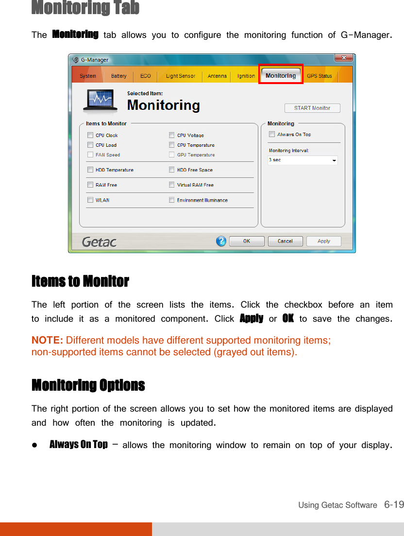  Using Getac Software   6-19 Monitoring TabMonitoring TabMonitoring TabMonitoring Tab    The MonitoringMonitoringMonitoringMonitoring tab allows you to configure the monitoring function of G-Manager.  Items to MonitorItems to MonitorItems to MonitorItems to Monitor    The left portion of the screen lists the items. Click the checkbox before an item to include it as a monitored component. Click ApplyApplyApplyApply or OKOKOKOK to save the changes. NOTE: Different models have different supported monitoring items; non-supported items cannot be selected (grayed out items).  Monitoring OptionsMonitoring OptionsMonitoring OptionsMonitoring Options    The right portion of the screen allows you to set how the monitored items are displayed and how often the monitoring is updated.  Always On Top – allows the monitoring window to remain on top of your display. 