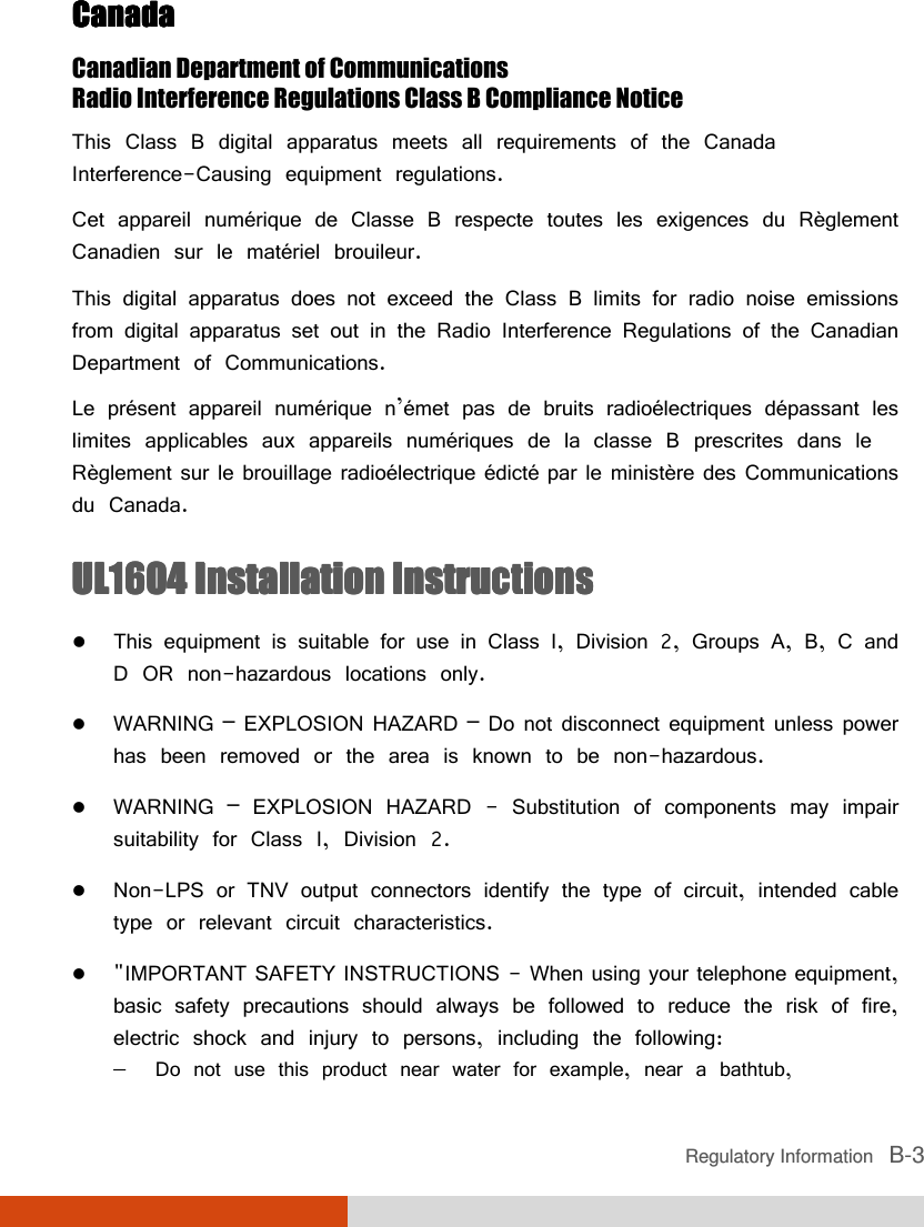  Regulatory Information   B-3 CanadaCanadaCanadaCanada    Canadian Department of Communications Radio Interference Regulations Class B Compliance Notice This Class B digital apparatus meets all requirements of the Canada Interference-Causing equipment regulations. Cet appareil numérique de Classe B respecte toutes les exigences du Règlement Canadien sur le matériel brouileur. This digital apparatus does not exceed the Class B limits for radio noise emissions from digital apparatus set out in the Radio Interference Regulations of the Canadian Department of Communications. Le présent appareil numérique n’émet pas de bruits radioélectriques dépassant les limites applicables aux appareils numériques de la classe B prescrites dans le Règlement sur le brouillage radioélectrique édicté par le ministère des Communications du Canada. UL1604UL1604UL1604UL1604    Installation InstructionsInstallation InstructionsInstallation InstructionsInstallation Instructions     This equipment is suitable for use in Class I, Division 2, Groups A, B, C and D OR non-hazardous locations only.  WARNING – EXPLOSION HAZARD – Do not disconnect equipment unless power has been removed or the area is known to be non-hazardous.  WARNING – EXPLOSION HAZARD - Substitution of components may impair suitability for Class I, Division 2.  Non-LPS or TNV output connectors identify the type of circuit, intended cable type or relevant circuit characteristics.  &quot;IMPORTANT SAFETY INSTRUCTIONS - When using your telephone equipment, basic safety precautions should always be followed to reduce the risk of fire, electric shock and injury to persons, including the following: −  Do not use this product near water for example, near a bathtub,  
