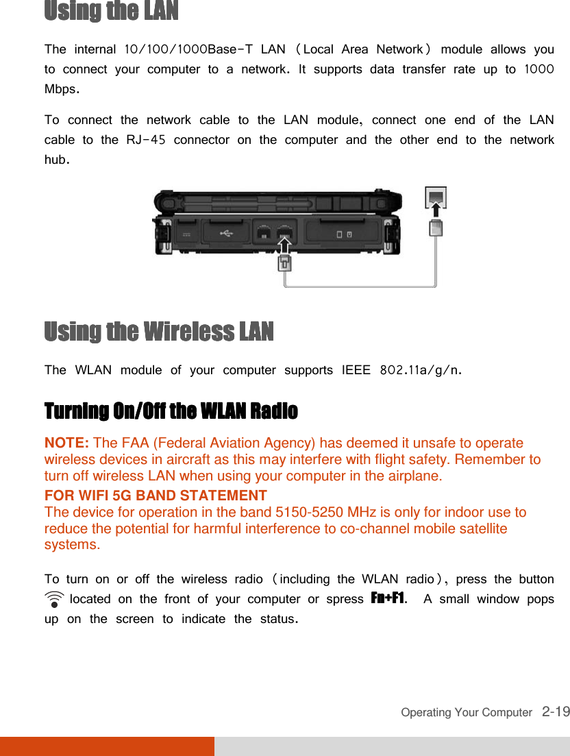  Operating Your Computer   2-19 Using the LANUsing the LANUsing the LANUsing the LAN    The internal 10/100/1000Base-T LAN (Local Area Network) module allows you to connect your computer to a network. It supports data transfer rate up to 1000 Mbps. To connect the network cable to the LAN module, connect one end of the LAN cable to the RJ-45 connector on the computer and the other end to the network hub.  Using the Wireless LANUsing the Wireless LANUsing the Wireless LANUsing the Wireless LAN    The WLAN module of your computer supports IEEE 802.11a/g/n. Turning On/Off the WLAN Radio Turning On/Off the WLAN Radio Turning On/Off the WLAN Radio Turning On/Off the WLAN Radio     NOTE: The FAA (Federal Aviation Agency) has deemed it unsafe to operate wireless devices in aircraft as this may interfere with flight safety. Remember to turn off wireless LAN when using your computer in the airplane. FOR WIFI 5G BAND STATEMENT  The device for operation in the band 5150-5250 MHz is only for indoor use to reduce the potential for harmful interference to co-channel mobile satellite systems.  To turn on or off the wireless radio (including the WLAN radio), press the button         located on the front of your computer or spress Fn+F1Fn+F1Fn+F1Fn+F1.  A small window pops up on the screen to indicate the status. 