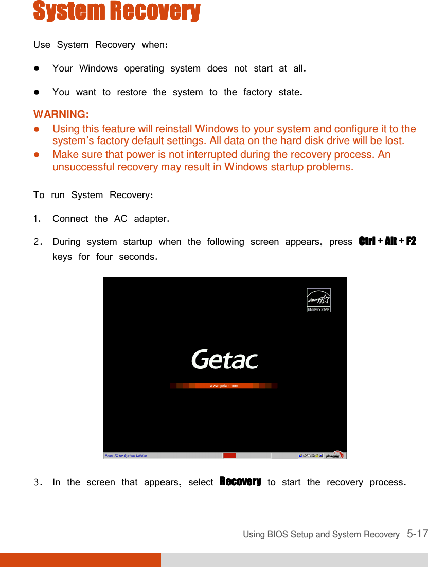  Using BIOS Setup and System Recovery   5-17 System RecoverySystem RecoverySystem RecoverySystem Recovery    Use System Recovery when:  Your Windows operating system does not start at all.  You want to restore the system to the factory state. WARNING:  Using this feature will reinstall Windows to your system and configure it to the system’s factory default settings. All data on the hard disk drive will be lost.  Make sure that power is not interrupted during the recovery process. An unsuccessful recovery may result in Windows startup problems.  To run System Recovery: 1. Connect the AC adapter. 2. During system startup when the following screen appears, press Ctrl Ctrl Ctrl Ctrl + Alt Alt Alt Alt + F2F2F2F2 keys for four seconds.  3. In the screen that appears, select RecoveryRecoveryRecoveryRecovery to start the recovery process. 