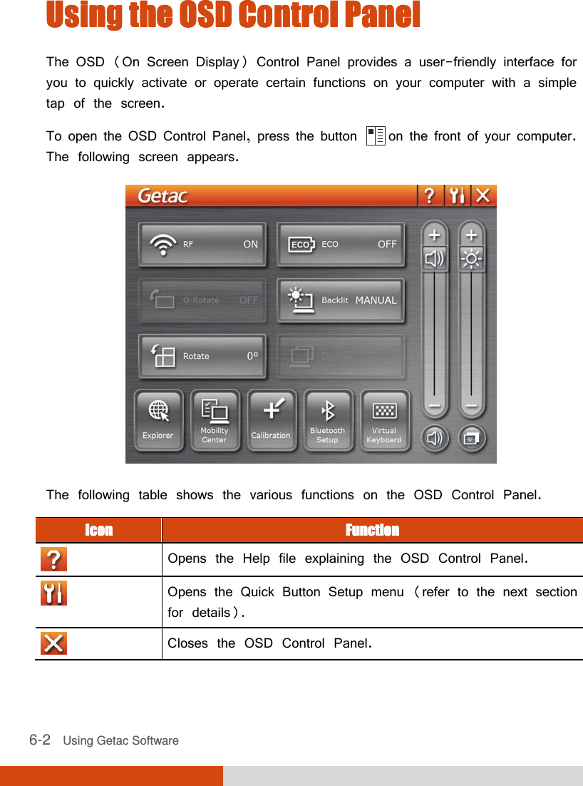  6-2   Using Getac Software Using the OSD Control PanelUsing the OSD Control PanelUsing the OSD Control PanelUsing the OSD Control Panel    The OSD (On Screen Display) Control Panel provides a user-friendly interface for you to quickly activate or operate certain functions on your computer with a simple tap of the screen. To open the OSD Control Panel, press the button      on the front of your computer. The following screen appears.  The following table shows the various functions on the OSD Control Panel. IconIconIconIcon     FunctionFunctionFunctionFunction     Opens the Help file explaining the OSD Control Panel.  Opens the Quick Button Setup menu (refer to the next section for details).  Closes the OSD Control Panel. 