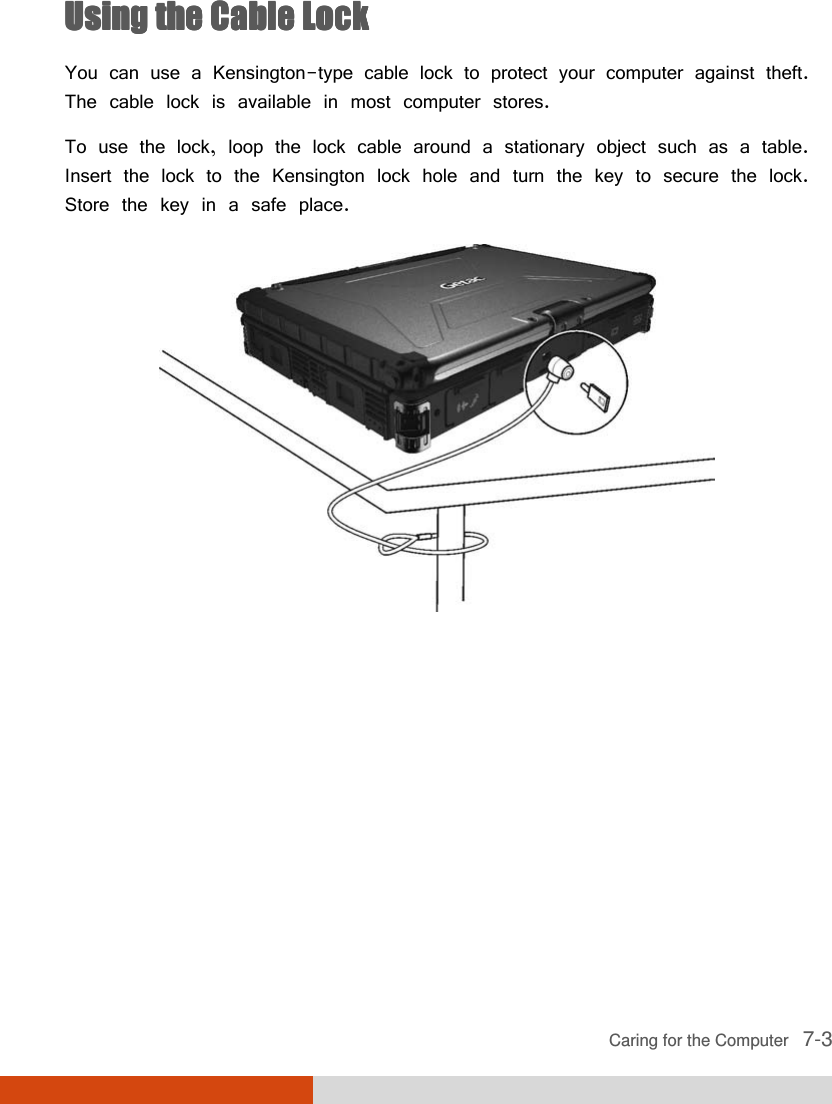  Caring for the Computer   7-3 Using the Cable LockUsing the Cable LockUsing the Cable LockUsing the Cable Lock    You can use a Kensington-type cable lock to protect your computer against theft. The cable lock is available in most computer stores. To use the lock, loop the lock cable around a stationary object such as a table. Insert the lock to the Kensington lock hole and turn the key to secure the lock. Store the key in a safe place.  