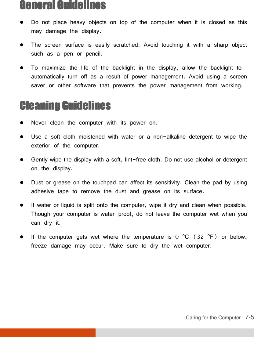  Caring for the Computer   7-5 General GuidelinesGeneral GuidelinesGeneral GuidelinesGeneral Guidelines     Do not place heavy objects on top of the computer when it is closed as this may damage the display.  The screen surface is easily scratched. Avoid touching it with a sharp object such as a pen or pencil.  To maximize the life of the backlight in the display, allow the backlight to automatically turn off as a result of power management. Avoid using a screen saver or other software that prevents the power management from working. CleaningCleaningCleaningCleaning    GuidelinesGuidelinesGuidelinesGuidelines     Never clean the computer with its power on.  Use a soft cloth moistened with water or a non-alkaline detergent to wipe the exterior of the computer.  Gently wipe the display with a soft, lint-free cloth. Do not use alcohol or detergent on the display.  Dust or grease on the touchpad can affect its sensitivity. Clean the pad by using adhesive tape to remove the dust and grease on its surface.  If water or liquid is split onto the computer, wipe it dry and clean when possible. Though your computer is water-proof, do not leave the computer wet when you can dry it.   If the computer gets wet where the temperature is 0 °C (32 °F) or below, freeze damage may occur. Make sure to dry the wet computer. 