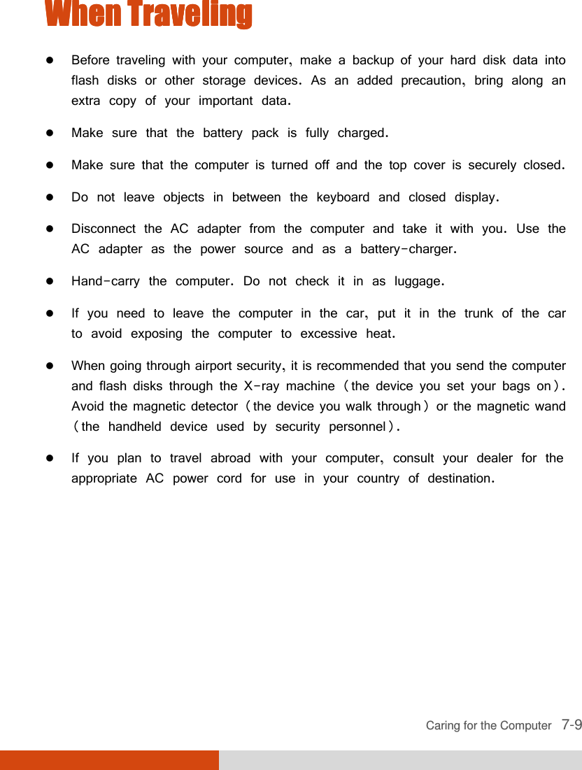  Caring for the Computer   7-9 When TrWhen TrWhen TrWhen Travelingavelingavelingaveling     Before traveling with your computer, make a backup of your hard disk data into flash disks or other storage devices. As an added precaution, bring along an extra copy of your important data.  Make sure that the battery pack is fully charged.  Make sure that the computer is turned off and the top cover is securely closed.  Do not leave objects in between the keyboard and closed display.  Disconnect the AC adapter from the computer and take it with you. Use the AC adapter as the power source and as a battery-charger.  Hand-carry the computer. Do not check it in as luggage.  If you need to leave the computer in the car, put it in the trunk of the car to avoid exposing the computer to excessive heat.  When going through airport security, it is recommended that you send the computer and flash disks through the X-ray machine (the device you set your bags on). Avoid the magnetic detector (the device you walk through) or the magnetic wand (the handheld device used by security personnel).  If you plan to travel abroad with your computer, consult your dealer for the appropriate AC power cord for use in your country of destination.   