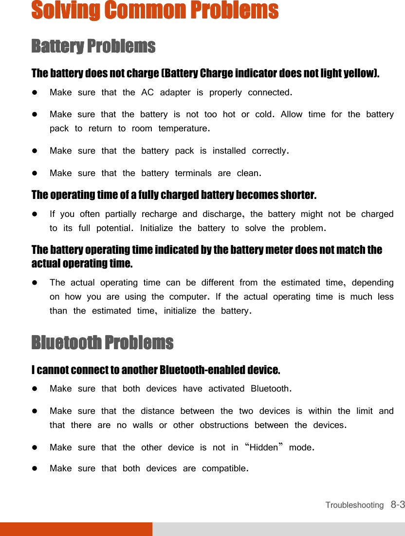  Troubleshooting   8-3 Solving Common ProblemsSolving Common ProblemsSolving Common ProblemsSolving Common Problems    Battery ProblemsBattery ProblemsBattery ProblemsBattery Problems    The battery does not charge (Battery Charge indicator does not light yellow).  Make sure that the AC adapter is properly connected.  Make sure that the battery is not too hot or cold. Allow time for the battery pack to return to room temperature.  Make sure that the battery pack is installed correctly.  Make sure that the battery terminals are clean. The operating time of a fully charged battery becomes shorter.  If you often partially recharge and discharge, the battery might not be charged to its full potential. Initialize the battery to solve the problem. The battery operating time indicated by the battery meter does not match the actual operating time.  The actual operating time can be different from the estimated time, depending on how you are using the computer. If the actual operating time is much less than the estimated time, initialize the battery.  Bluetooth ProblemsBluetooth ProblemsBluetooth ProblemsBluetooth Problems    I cannot connect to another Bluetooth-enabled device.  Make sure that both devices have activated Bluetooth.  Make sure that the distance between the two devices is within the limit and that there are no walls or other obstructions between the devices.  Make sure that the other device is not in “Hidden” mode.  Make sure that both devices are compatible. 