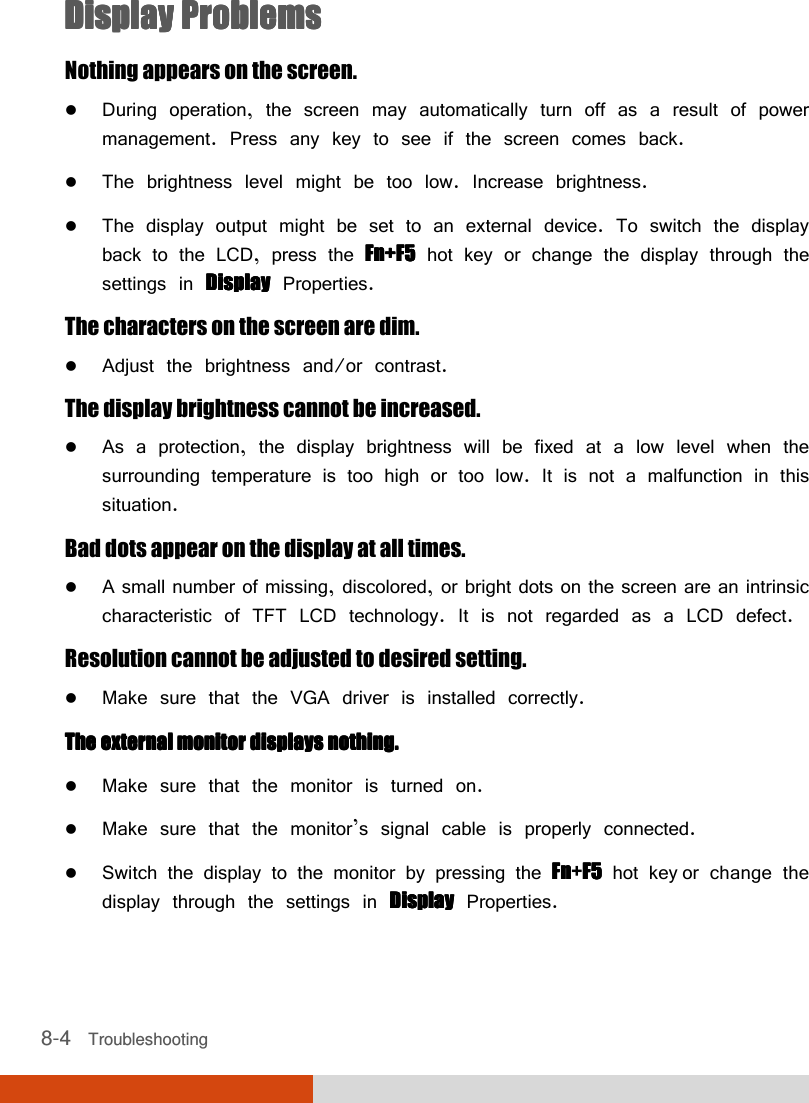  8-4   Troubleshooting Display ProblemsDisplay ProblemsDisplay ProblemsDisplay Problems    Nothing appears on the screen.  During operation, the screen may automatically turn off as a result of power management. Press any key to see if the screen comes back.  The brightness level might be too low. Increase brightness.  The display output might be set to an external device. To switch the display back to the LCD, press the Fn+F5Fn+F5Fn+F5Fn+F5 hot key or change the display through the settings in DisplayDisplayDisplayDisplay Properties. The characters on the screen are dim.  Adjust the brightness and/or contrast. The display brightness cannot be increased.  As a protection, the display brightness will be fixed at a low level when the surrounding temperature is too high or too low. It is not a malfunction in this situation. Bad dots appear on the display at all times.  A small number of missing, discolored, or bright dots on the screen are an intrinsic characteristic of TFT LCD technology. It is not regarded as a LCD defect. Resolution cannot be adjusted to desired setting.  Make sure that the VGA driver is installed correctly. The external The external The external The external monitor displays nothing.monitor displays nothing.monitor displays nothing.monitor displays nothing.     Make sure that the monitor is turned on.  Make sure that the monitor’s signal cable is properly connected.  Switch the display to the monitor by pressing the FnFnFnFn+F5F5F5F5 hot key or change the display through the settings in DisplayDisplayDisplayDisplay Properties. 