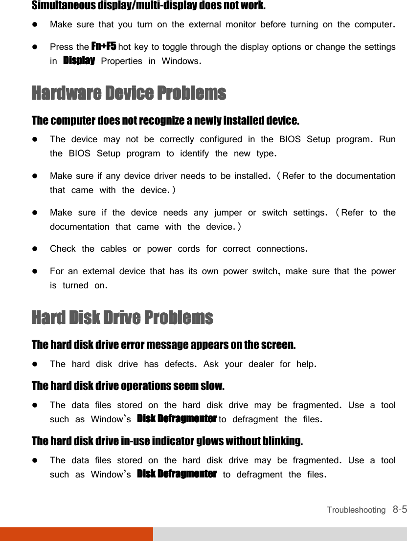  Troubleshooting   8-5 Simultaneous display/multi-display does not work.  Make sure that you turn on the external monitor before turning on the computer.  Press the Fn+F5 Fn+F5 Fn+F5 Fn+F5 hot key to toggle through the display options or change the settings in DisplayDisplayDisplayDisplay Properties in Windows. HHHHardware Device Problemsardware Device Problemsardware Device Problemsardware Device Problems    The computer does not recognize a newly installed device.  The device may not be correctly configured in the BIOS Setup program. Run the BIOS Setup program to identify the new type.  Make sure if any device driver needs to be installed. (Refer to the documentation that came with the device.)  Make sure if the device needs any jumper or switch settings. (Refer to the documentation that came with the device.)  Check the cables or power cords for correct connections.  For an external device that has its own power switch, make sure that the power is turned on. Hard Disk Drive ProblemsHard Disk Drive ProblemsHard Disk Drive ProblemsHard Disk Drive Problems    The hard disk drive error message appears on the screen.  The hard disk drive has defects. Ask your dealer for help. The hard disk drive operations seem slow.  The data files stored on the hard disk drive may be fragmented. Use a tool such as Window’s Disk Defragmenter Disk Defragmenter Disk Defragmenter Disk Defragmenter to defragment the files. The hard disk drive in-use indicator glows without blinking.  The data files stored on the hard disk drive may be fragmented. Use a tool such as Window’s Disk DefragmenterDisk DefragmenterDisk DefragmenterDisk Defragmenter to defragment the files. 