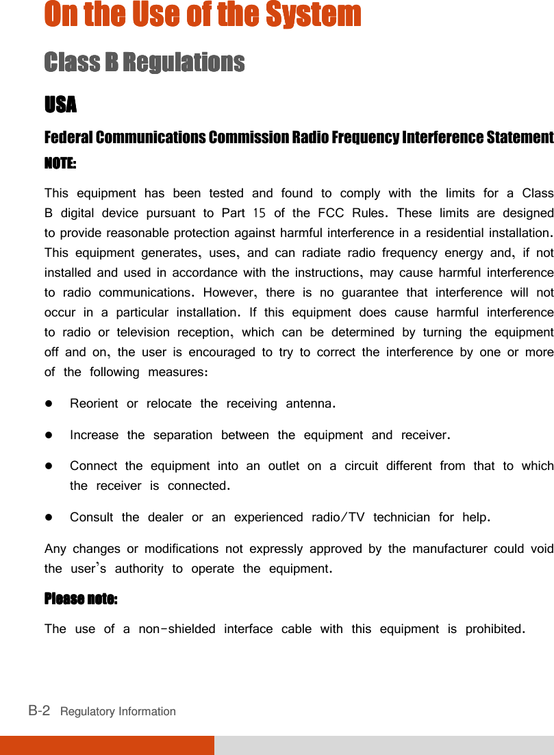  B-2   Regulatory Information On the Use of the SystemOn the Use of the SystemOn the Use of the SystemOn the Use of the System    Class B RegulationsClass B RegulationsClass B RegulationsClass B Regulations    USAUSAUSAUSA    Federal Communications Commission Radio Frequency Interference Statement NOTE:NOTE:NOTE:NOTE:    This equipment has been tested and found to comply with the limits for a Class B digital device pursuant to Part 15 of the FCC Rules. These limits are designed to provide reasonable protection against harmful interference in a residential installation. This equipment generates, uses, and can radiate radio frequency energy and, if not installed and used in accordance with the instructions, may cause harmful interference to radio communications. However, there is no guarantee that interference will not occur in a particular installation. If this equipment does cause harmful interference to radio or television reception, which can be determined by turning the equipment off and on, the user is encouraged to try to correct the interference by one or more of the following measures:  Reorient or relocate the receiving antenna.  Increase the separation between the equipment and receiver.  Connect the equipment into an outlet on a circuit different from that to which the receiver is connected.  Consult the dealer or an experienced radio/TV technician for help. Any changes or modifications not expressly approved by the manufacturer could void the user’s authority to operate the equipment. Please note:Please note:Please note:Please note:    The use of a non-shielded interface cable with this equipment is prohibited. 