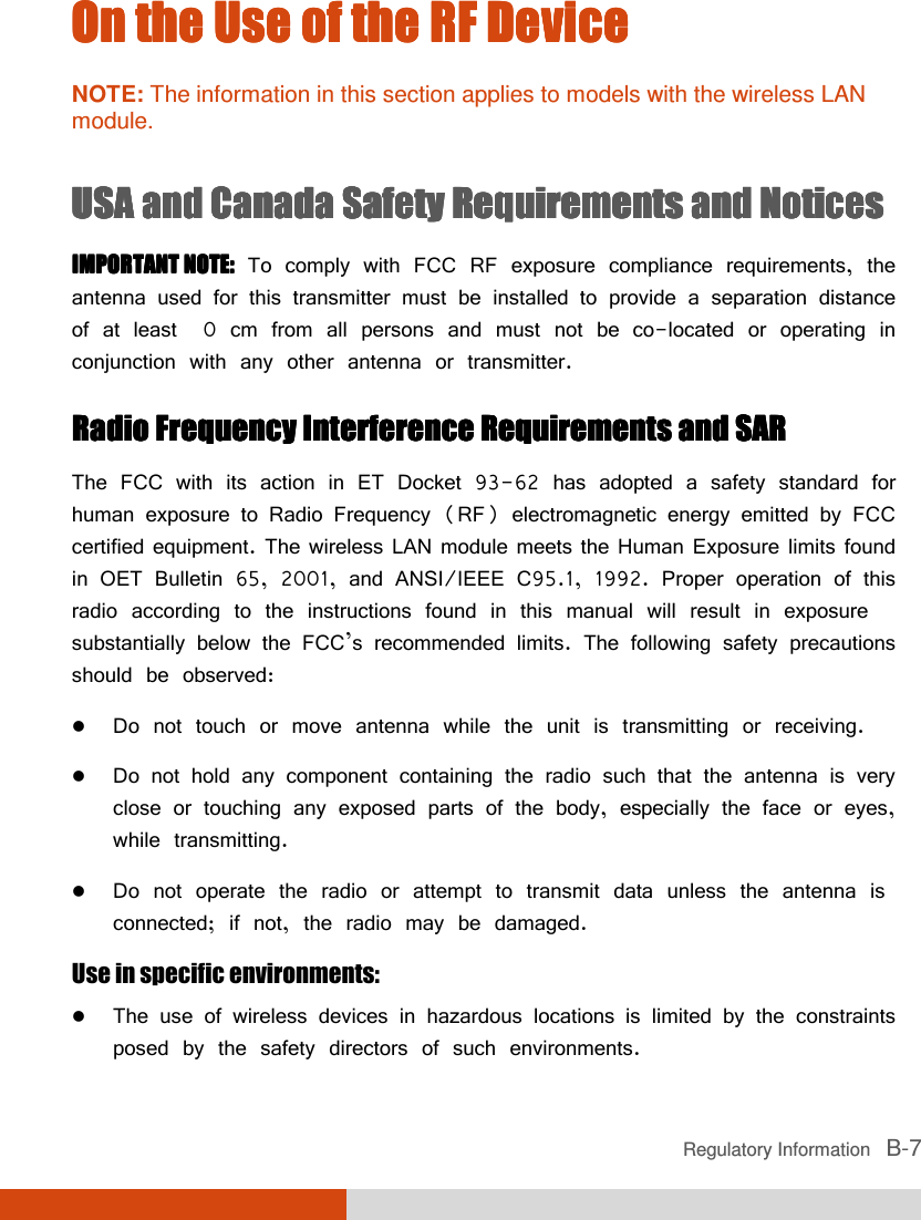  Regulatory Information   B-7 On tOn tOn tOn the Use of the RF Devicehe Use of the RF Devicehe Use of the RF Devicehe Use of the RF Device    NOTE: The information in this section applies to models with the wireless LAN module.  USA and Canada Safety Requirements and NoticesUSA and Canada Safety Requirements and NoticesUSA and Canada Safety Requirements and NoticesUSA and Canada Safety Requirements and Notices    IMPORTANT NOTE:IMPORTANT NOTE:IMPORTANT NOTE:IMPORTANT NOTE: To comply with FCC RF exposure compliance requirements, the antenna used for this transmitter must be installed to provide a separation distance of at least 20 cm from all persons and must not be co-located or operating in conjunction with any other antenna or transmitter. Radio FrequencyRadio FrequencyRadio FrequencyRadio Frequency    Interference RInterference RInterference RInterference Requirements and SARequirements and SARequirements and SARequirements and SAR The FCC with its action in ET Docket 93-62 has adopted a safety standard for human exposure to Radio Frequency (RF) electromagnetic energy emitted by FCC certified equipment. The wireless LAN module meets the Human Exposure limits found in OET Bulletin 65, 2001, and ANSI/IEEE C95.1, 1992. Proper operation of this radio according to the instructions found in this manual will result in exposure substantially below the FCC’s recommended limits. The following safety precautions should be observed:  Do not touch or move antenna while the unit is transmitting or receiving.  Do not hold any component containing the radio such that the antenna is very close or touching any exposed parts of the body, especially the face or eyes, while transmitting.  Do not operate the radio or attempt to transmit data unless the antenna is connected; if not, the radio may be damaged. Use in specific environments:     The use of wireless devices in hazardous locations is limited by the constraints posed by the safety directors of such environments. 
