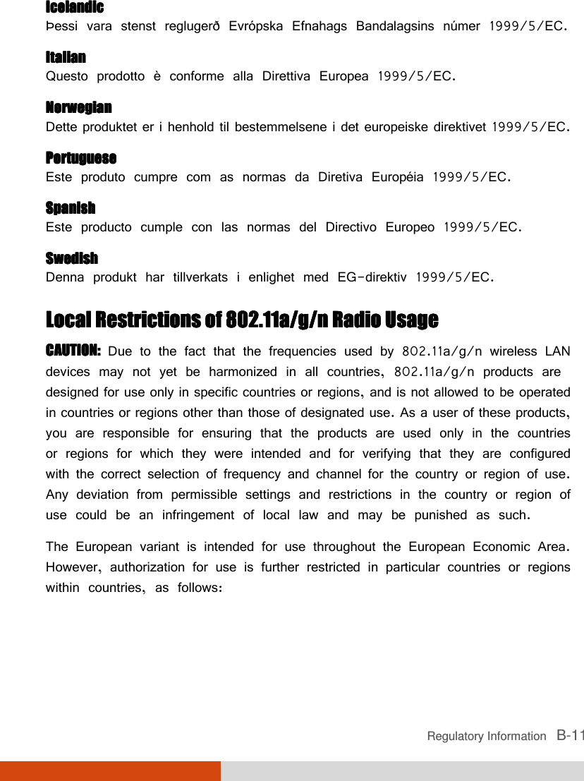  Regulatory Information   B-11 IcelandicIcelandicIcelandicIcelandic Þessi vara stenst reglugerð Evrópska Efnahags Bandalagsins númer 1999/5/EC. ItalianItalianItalianItalian Questo prodotto è conforme alla Direttiva Europea 1999/5/EC. NorwegianNorwegianNorwegianNorwegian Dette produktet er i henhold til bestemmelsene i det europeiske direktivet 1999/5/EC. PortuguesePortuguesePortuguesePortuguese Este produto cumpre com as normas da Diretiva Européia 1999/5/EC. SpanishSpanishSpanishSpanish Este producto cumple con las normas del Directivo Europeo 1999/5/EC. SwedishSwedishSwedishSwedish Denna produkt har tillverkats i enlighet med EG-direktiv 1999/5/EC. Local Restrictions of 802.11a/g/n RadioLocal Restrictions of 802.11a/g/n RadioLocal Restrictions of 802.11a/g/n RadioLocal Restrictions of 802.11a/g/n Radio    UsageUsageUsageUsage    CAUTION:CAUTION:CAUTION:CAUTION: Due to the fact that the frequencies used by 802.11a/g/n wireless LAN devices may not yet be harmonized in all countries, 802.11a/g/n products are designed for use only in specific countries or regions, and is not allowed to be operated in countries or regions other than those of designated use. As a user of these products, you are responsible for ensuring that the products are used only in the countries or regions for which they were intended and for verifying that they are configured with the correct selection of frequency and channel for the country or region of use. Any deviation from permissible settings and restrictions in the country or region of use could be an infringement of local law and may be punished as such. The European variant is intended for use throughout the European Economic Area. However, authorization for use is further restricted in particular countries or regions within countries, as follows: 