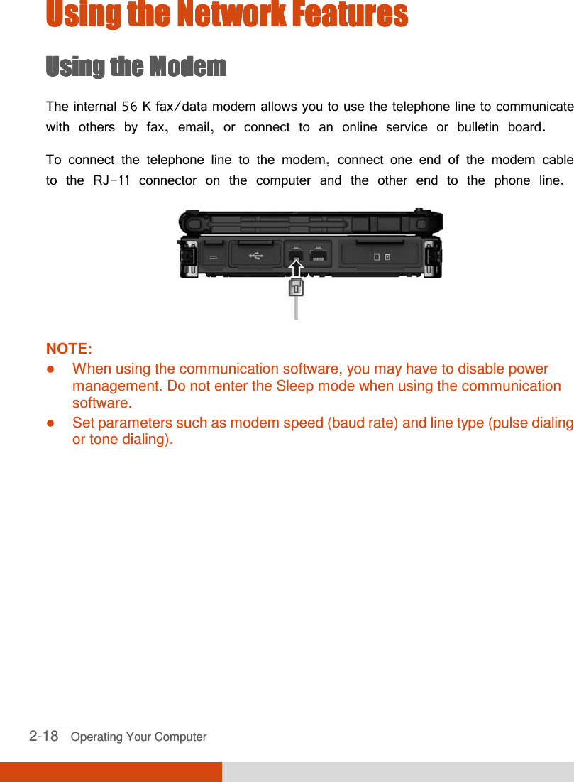  2-18   Operating Your Computer  Using the Network FeaturesUsing the Network FeaturesUsing the Network FeaturesUsing the Network Features    Using the ModemUsing the ModemUsing the ModemUsing the Modem    The internal 56 K fax/data modem allows you to use the telephone line to communicate with others by fax, email, or connect to an online service or bulletin board. To connect the telephone line to the modem, connect one end of the modem cable to the RJ-11 connector on the computer and the other end to the phone line.  NOTE:  When using the communication software, you may have to disable power management. Do not enter the Sleep mode when using the communication software.  Set parameters such as modem speed (baud rate) and line type (pulse dialing or tone dialing).      