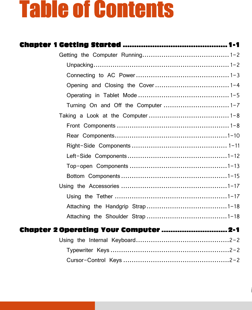 i Table of ContentsTable of ContentsTable of ContentsTable of Contents    Chapter 1Chapter 1Chapter 1Chapter 1    GGGGetting Startedetting Startedetting Startedetting Started    ........................................................................................................................................................................................    1111----1111 Getting the Computer Running ......................................... 1-2 Unpacking ................................................................ 1-2 Connecting to AC Power ............................................ 1-3 Opening and Closing the Cover ................................... 1-4 Operating in Tablet Mode ........................................... 1-5 Turning On and Off the Computer ............................... 1-7 Taking a Look at the Computer ...................................... 1-8 Front Components ..................................................... 1-8 Rear Components ..................................................... 1-10 Right-Side Components ............................................. 1-11 Left-Side Components ............................................... 1-12 Top-open Components .............................................. 1-13 Bottom Components .................................................. 1-15 Using the Accessories .................................................. 1-17 Using the Tether ..................................................... 1-17 Attaching the Handgrip Strap ...................................... 1-18 Attaching the Shoulder Strap ...................................... 1-18 Chapter Chapter Chapter Chapter 2222    OOOOperating Your Computerperating Your Computerperating Your Computerperating Your Computer    ....................................................................................................................    2222----1111 Using the Internal Keyboard ............................................2-2 Typewriter Keys ........................................................2-2 Cursor-Control Keys ..................................................2-2 