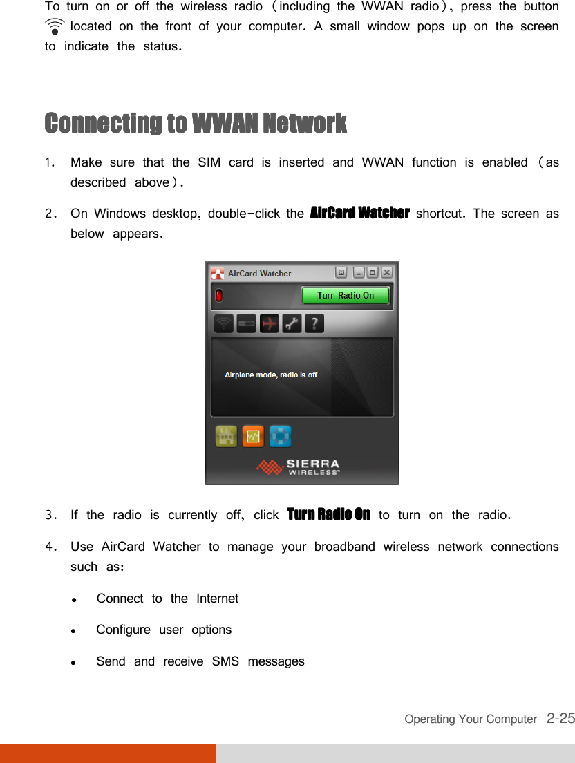  Operating Your Computer   2-25 To turn on or off the wireless radio (including the WWAN radio), press the button         located on the front of your computer. A small window pops up on the screen to indicate the status.  Connecting to WWAN NetworkConnecting to WWAN NetworkConnecting to WWAN NetworkConnecting to WWAN Network    1. Make sure that the SIM card is inserted and WWAN function is enabled (as described above). 2. On Windows desktop, double-click the AirCard WatcherAirCard WatcherAirCard WatcherAirCard Watcher shortcut. The screen as below appears.  3. If the radio is currently off, click Turn Radio OnTurn Radio OnTurn Radio OnTurn Radio On to turn on the radio. 4. Use AirCard Watcher to manage your broadband wireless network connections such as:  Connect to the Internet  Configure user options  Send and receive SMS messages 