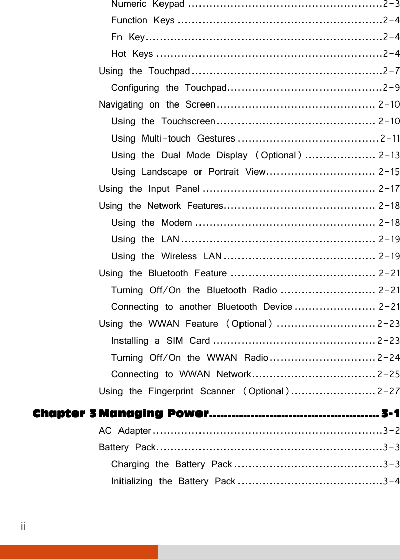 ii Numeric Keypad .......................................................2-3 Function Keys ..........................................................2-4 Fn Key ...................................................................2-4 Hot Keys ................................................................2-4 Using the Touchpad ......................................................2-7 Configuring the Touchpad ............................................2-9 Navigating on the Screen ............................................. 2-10 Using the Touchscreen ............................................. 2-10 Using Multi-touch Gestures ........................................ 2-11 Using the Dual Mode Display (Optional) .................... 2-13 Using Landscape or Portrait View ............................... 2-15 Using the Input Panel ................................................. 2-17 Using the Network Features ........................................... 2-18 Using the Modem ................................................... 2-18 Using the LAN ....................................................... 2-19 Using the Wireless LAN ........................................... 2-19 Using the Bluetooth Feature ......................................... 2-21 Turning Off/On the Bluetooth Radio ........................... 2-21 Connecting to another Bluetooth Device ....................... 2-21 Using the WWAN Feature (Optional) ............................ 2-23 Installing a SIM Card .............................................. 2-23 Turning Off/On the WWAN Radio .............................. 2-24 Connecting to WWAN Network ................................... 2-25 Using the Fingerprint Scanner (Optional)........................ 2-27 Chapter Chapter Chapter Chapter 3333    MMMManaging anaging anaging anaging PowerPowerPowerPower    ....................................................................................................................................................................................    3333----1111 AC Adapter .................................................................3-2 Battery Pack ................................................................3-3 Charging the Battery Pack ..........................................3-3 Initializing the Battery Pack .........................................3-4 