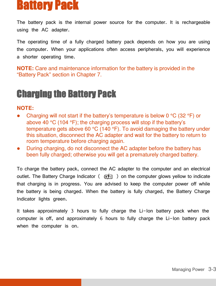  Managing Power   3-3 Battery PackBattery PackBattery PackBattery Pack    The battery pack is the internal power source for the computer. It is rechargeable using the AC adapter. The operating time of a fully charged battery pack depends on how you are using the computer. When your applications often access peripherals, you will experience a shorter operating time. NOTE: Care and maintenance information for the battery is provided in the “Battery Pack” section in Chapter 7.  ChargingChargingChargingCharging    the Battery Packthe Battery Packthe Battery Packthe Battery Pack    NOTE:  Charging will not start if the battery’s temperature is below 0 °C (32 °F) or above 40 °C (104 °F); the charging process will stop if the battery’s temperature gets above 60 °C (140 °F). To avoid damaging the battery under this situation, disconnect the AC adapter and wait for the battery to return to room temperature before charging again.  During charging, do not disconnect the AC adapter before the battery has been fully charged; otherwise you will get a prematurely charged battery.  To charge the battery pack, connect the AC adapter to the computer and an electrical outlet. The Battery Charge Indicator (   ) on the computer glows yellow to indicate that charging is in progress. You are advised to keep the computer power off while the battery is being charged. When the battery is fully charged, the Battery Charge Indicator lights green. It takes approximately 3 hours to fully charge the Li-Ion battery pack when the computer is off, and approximately 6 hours to fully charge the Li-Ion battery pack when the computer is on.   